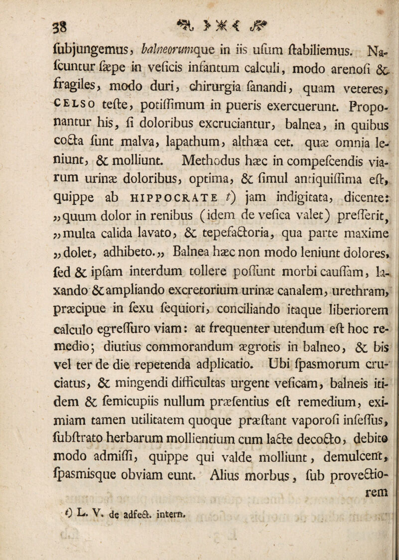 fubjungemus, Mneorumque in iis ufum ftabiliemus. Na- Icuntur fepe in veficis infantum calculi, modo arenali 8c fragiles, modo duri, chirurgia fanandi, quam veteres, celso tefte, potiffimum in pueris exercuerunt. Propo¬ nantur his, fi doloribus excruciantur, balnea, in quibus cofta funt malva, lapathum, althata cet. quae omnia le¬ niunt, & molliunt. Methodus hatc in compefcendis via¬ rum urinae doloribus, optima, & fimul antiquiffima eft, quippe ab Hippocrate i) jam indigitata, dicente: „quum dolor in renibus (idem devefica valet) prefierit, „ multa calida lavato, Sc tepefafloria, qua parte maxime j, dolet, adhibeto. „ Balnea haec non modo leniunt dolores* fed & iplam interdum tollere pofiimt morbi caufiam, la¬ xando &campliando excretorium urinte canalem, urethram, pracipue in fexu fequiori, conciliando itaque liberiorem calculo egrefiuro viam: at frequenter utendum eft hoc re¬ medio; diutius commorandum aegrotis in balneo, & bis vel ter de die repetenda adplicatio. Ubi fpasmorum cru¬ ciatus, & mingendi difficultas urgent veficam, balneis iti¬ dem & femicupiis nullum praefentius eft remedium, exi¬ miam tamen utilitatem quoque praeftant vaporofi infeftus, fubftrato herbarum mollientium cum lacie decoflo, debit® modo admiffi, quippe qui valde molliunt, demulcent, fpasmisque obviam eunt. Alius morbus, fub provellio- rem 0 L. V. de adfe£4. intern.