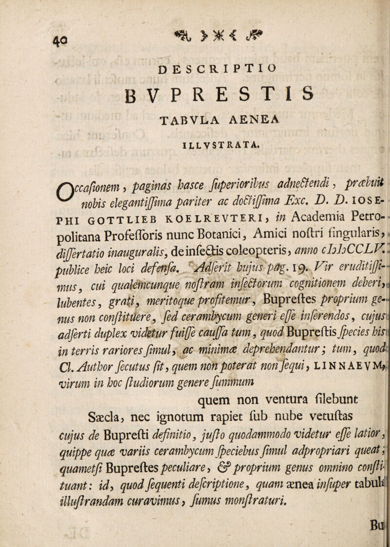 4° >*< f? descriptio bvprestis TABVL.A AENEA ■s» *” > < - V. - * ^ , ILLYSTRATA. (~\ccafmm j paginas hasce fnperioribus adne&endi, pr aluit nobis elegantijfima pariter ac doStiffima Jlxc, Id» Id» iose- Phi gottlieb KOELREVTERi, in Academia Petro politana Profeflbris nunc Botanici, Amici noftri fingularis, difjertatio inauguralis, de infectis coleop teris, anno chloCCLV. publice heic loci defetifa. Adferit hujus 'pog. 19. Vir eruditiffi- mus, cui qualemcunque noflram injectorum cognitionem deberiy, lubentes, grati, meritoque profitemur, Bupreftes proprium ge¬ nus non conftitiiere, fed cerambycum generi eje inferendos, cujus adferti duplex videtur fuiffe cauffa tum, quod Bupreftis fpecies his\ in terris rarioresfimul, ac minima deprehendantur; tum, quod Cl. Author fecutus fit, quem non poterat nonfequi, linnaevm». virum in hoc [ludiorum genere fummum quem non ventura filebunt Saecla, nec ignotum rapiet fub nube vetuftas cujus de Buprefti definitio, juflo quodammodo videtur effe latior, quippe qua variis cerambycumJpeciebusfimul adpropriari queat', quametfi Bupreftes peculiare, & proprium genus omnino confli- tuant: id, quod fequenti deferiptione, quam aenea infuper tabuli illuflrandam curavimus, fumus monflraturi. ■ ' -M