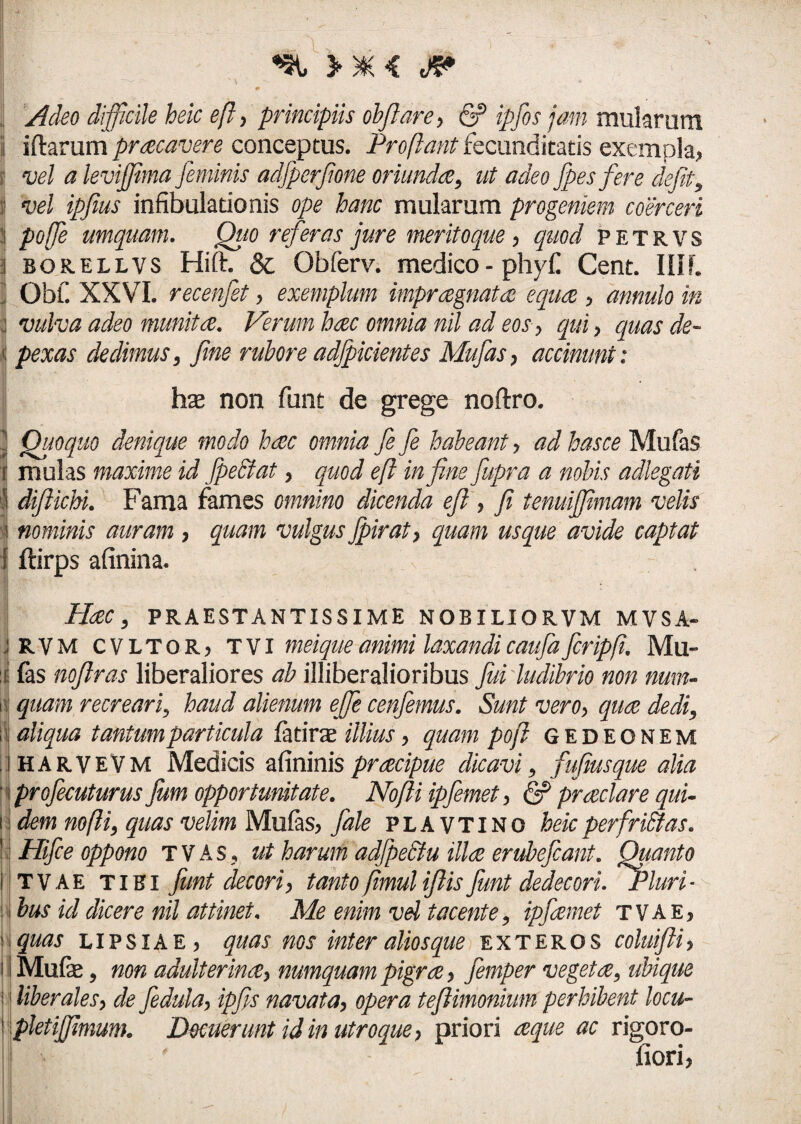 Adeo difficile heic eft, principiis obfiare , & ipfos jam mularum i iftarum praecavere conceptus. Proflant fecunditatis exempla* i! vel a leviffima feminis adfperfone oriundae, ut adeo fpes fere defit, iI vel ipfius infibulationis ope hanc mularum progeniem coerceri | poffe umquam. Quo referas jure meritoque , quod petrvs i borellvs Hift. & Obferv. medico - phyf Cent. IIIL ] Obf. XXVI. recenfet, exemplum impraegnatae equae , annulo in j vulva adeo munita. Verum haec omnia nil ad eos, qui, quas de- «; pexas dedimus, fine rubore adfpicientes Mufias, accimini: non funt de grege noftro. j Quoquo denique modo haec omnia fefe habeant, ad hasce Mufas r mulas maxime id fpeSlat, quod eft in fine fiupra a nobis adlegati | difiichi. Fama fames omnino dicenda eft , fi tenuijftmam velis i nominis auram , quam vulgus fipirat, quam usque avide captat ! ftirps afinina. Haec, PRAESTANTISSIME NOBILIORVM MYSA- J RVM cvltoRj t VI meique animi laxandi caufa ficripft. Mu¬ li fas noftras liberaliores ab illiberalioribus fui ludibrio non nmn- i quam recreari, haud alienum effie cenfiemus. Sunt vero, quae dedi, i aliqua tantum particula fatirat illius, quam poft gedeonem iharvevm Medicis afininis praecipue dicavi, fufiusque alia 1 profecuturus Jum opportunitate. Nofti ipfemet, & praeclare qui- i dem nofti, quas velim Mufas, fiale plavtino heicperfrittas. : Hifce oppono t V A s, ut harum adfpeSlu illae erubefcant. Quanto T v A E tihi funt decori, tanto fimuliftis fiunt dedecori. Fluri* Ibus id dicere nil attinet. Me enim vel tacente, ipfaemet tvae* quas lipsiae > quas nos inter alios que exteros coluifti, Mufe, non adulterina, numquam pigrae, femper vegeta, ubique i liberales, de fedula, ipfis navata, opera teJUmonium perhibent locu- | pletijjimum. Docuerunt id in utroque, priori aeque ac rigoro- iiori,