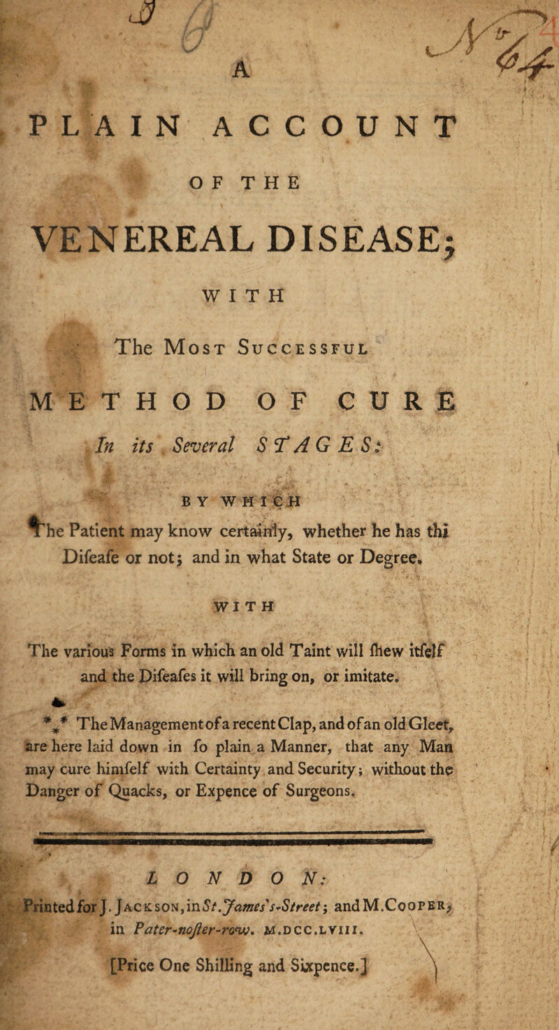 , —•>, !r / A PLAIN ACCOUNT ' 1 \ O F T H E VENEREAL DISEASE; WITH The Most Successful METHOD OF CURE In its Several STAGES: b y w h i c H The Patient may know certainly, whether he has thi Difeafe or not; and in what State or Degree. with The various Forms in which an old Taint will ftiew itfelf and the Difeafes it will bring on, or imitate. * *#* The Management of a recent Clap, and of an old Gleet, are here laid down in fo plain a Manner, that any Man may cure himfelf with Certainty and Security; without the Danger of Quacks, or Expence of Surgeons. -• LONDON: PrintedforJ.Jackson,inS t. James's~Street; andM.CoorERj in Pater-noJier-ronjo. m.dcc.lviii. [Price One Shilling and Sixpence.]