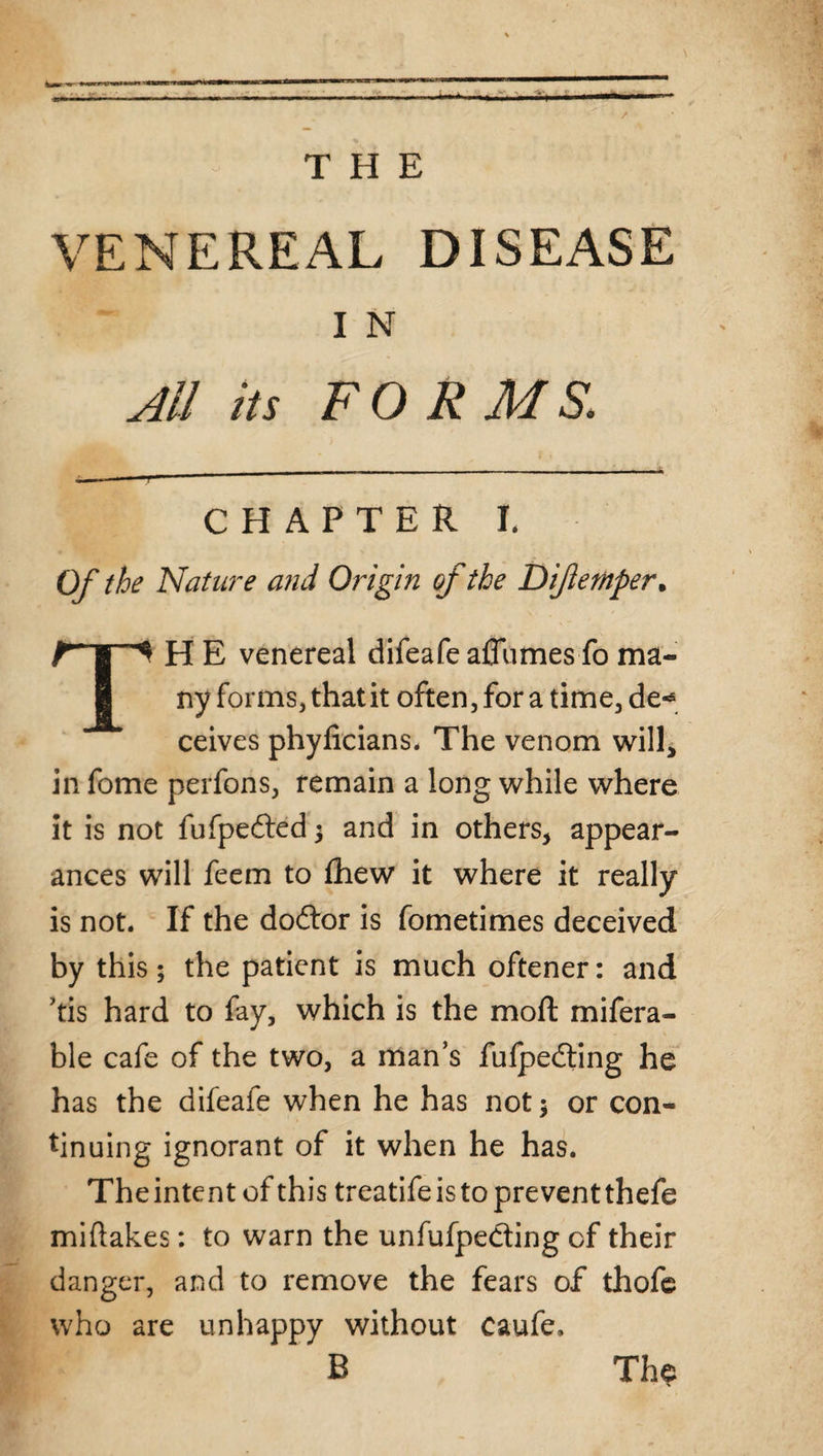 THE / VENEREAL DISEASE I N All its FORMS. ... r— 11 '* ~ 1 ~ CHAPTER I. Of the Nature and Origin of the Dijlemper. TH E venereal difeafeaflumesfo ma¬ ny forms, that it often, for a time, de«* ceives phyficians. The venom will, in fome perfons, remain a long while where it is not fufpe&ed $ and in others, appear¬ ances will feem to fhew it where it really is not. If the dodtor is fometimes deceived by this; the patient is much oftener: and ’tis hard to fay, which is the moft mifera- ble cafe of the two, a man’s fufpedting he has the difeafe when he has not $ or con¬ tinuing ignorant of it when he has. Theintent of this treatife is to prevent thefe miftakes: to warn the unfufpedting of their danger, and to remove the fears of thofe who are unhappy without caufe, B The