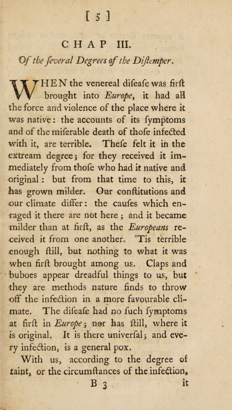 CHAP III. 0/ the feveral Degrees of the Difttmper. WHEN the venereal difeafewas firft brought into Europe, it had all the force and violence of the place where it was native; the accounts of its fymptoms and of the raiferable death of thofe infeded with it, are terrible. Thefe felt it in the extream degree; for they received it im¬ mediately from thofe who had it native and original: but from that time to this, it has grown milder. Our conftitutions and our climate differ : the caufes which en¬ raged it there are not here; and it became milder than at firft, as the Europeans re¬ ceived it from one another. 'Tis terrible enough ftill, but nothing to what it was when firft brought among us. Claps and buboes appear dreadful things to us, but they are methods nature finds to throw off the infedion in a more favourable cli¬ mate. The difeafe had no fuch fymptoms at firft in Europe; nor has ftill, where it is original. It is there univerfal; and eve¬ ry infedion, is a general pox. With us, according to the degree oi taint, or the circumftances of the infedion, ' B 3 , it