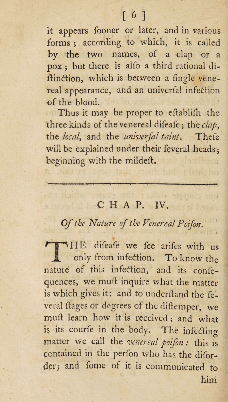 forms ; according to which, it is called by the two names, of a clap or a pox ; but there is alfo a third rational di- ftindion, which is between a Angle vene¬ real appearance, and an univerfal infedion of the blood. Thus it may be proper to eflablifh the three kinds of the venereal difeafe; thzclap> the local, and the univerfal taint. Thefe will be explained under their feveral heads j beginning with the mildeft. CHAP. IV. Of the Nature of the Venereal Poifon. i ^'pHE difeafe we fee a rife s with us JL only from infedion. To know the nature of this infedion, and its conie- quences, we mud inquire what the matter is which gives it: and to uriderftand the fe¬ veral flages or degrees of the diftemper, we muft learn how it is received ; and what is its courfe in the body. The infeding matter we call the venereal poifon: this is contained in the perfon who has the difor- der5 and feme of it is communicated to