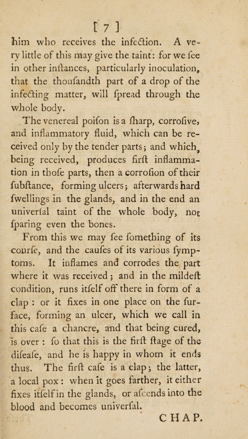 l % him who receives the infection. A ve¬ ry little of this may give the taint: for we fee in other inftances, particularly inoculation, that the thoufandth part of a drop of the infecting matter, will fpread through the whole body. The venereal poifon is a fharp, corrofive, and inflammatory fluid, which can be re¬ ceived only by the tender parts; and which9 being received, produces firft inflamma¬ tion in thofe parts, then a corrofion of their fubftance, forming ulcers; afterwards hard fwellings in the glands, and in the end an univerfal taint of the whole body, not fparing even the bones. From this we may fee fomething of its courfe, and the caufes of its various fymp- toms. It inflames and corrodes the part where it was received; and in the mildeft condition, runs itfelf off there in form of a clap : or it fixes in one place on the fur- face, forming an ulcer, which we call in this cafe a chancre, and that being cured, is over : fo that this is the firft ftage of the difeafe, and he is happy in whom it ends thus. The firft cafe is a clap; the latter, a local pox: when it goes farther, it either fixes itfelf in the glands, or afcendsinto the blood and becomes univerfal.