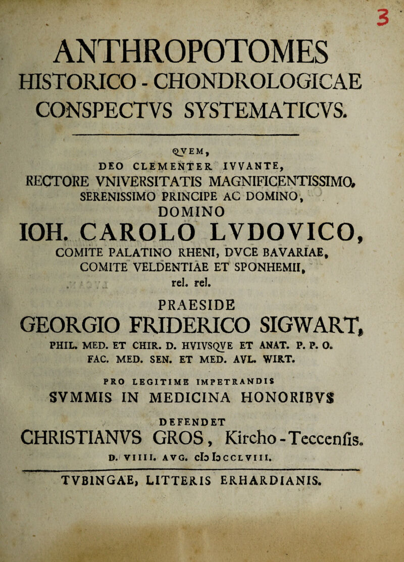 ANTHROPOTOMES HISTORICO - CHONDROLOGICAE CONSPECTVS SYSTEMATICVS. <5>y em, DEO CLEMENTER IVVANTE, RECTORE VNIVERSITATIS MAGNIFICENTISSIMO, SERENISSIMO PRINCIPE AC DOMINO, DOMINO IOH. CAROLO LVDOVICO, COMITE PALATINO RHENI, DVCE BAVARIAE, COMITE VELDENTIAE ET SPONHEMII, ~ rei. rei. PRAESIDE GEORGIO FRIDERICO SIGWART, PHIL. MED. ET CHIR. D. HVIVSQVE ET ANAT. P. P. O. FAC. MED. SEN. ET MED. AVI» WIRT. PRO LEGITIME IMPETRANDIS SVMMIS IN MEDICINA HONORIBVS DEFENDET CHRISTI AN VS GROS, Kircho - Teccenlis* D.' VIIII. AVG. claloCCLVIII.  TVBINGAE, LITTERIS ERHARDIANIS.