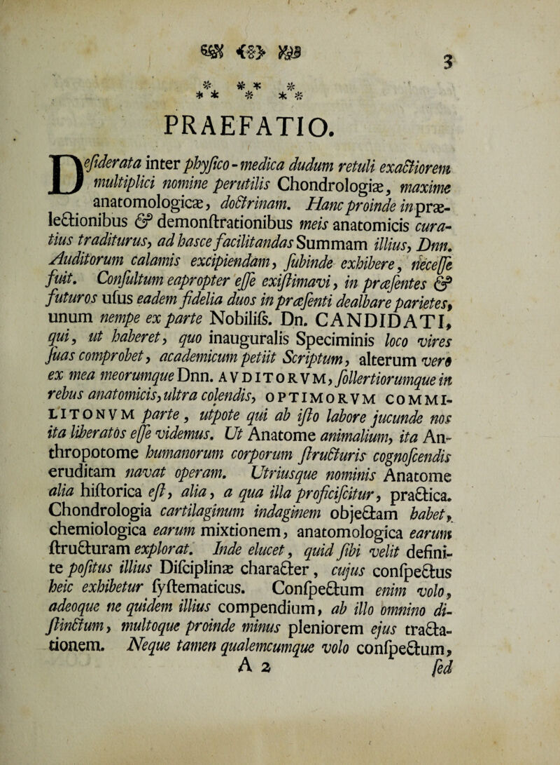 3 PRAEFATIO. De fiderat a inter phyfico - medica dudutn retuli exactiorem multiplici nomine perutilis Chondrologise, maxime anatomologicce, doctrinam. Hanc proinde in prx- leCtionibus & demonftrationibus meis anatomicis cura¬ tius traditurus, adbasce facilitandas Summam illius, Dnn. Auditorum calamis excipiendam, fiubinde exhibere, tiecejfe fuit. Confultum eapropter ejfe exiftimavi, in prafentes & futuros ufus eadem fidelia duos in prafenti dealbare parietes, unum nempe ex parte Nobilifs. Dn. CANDIDATI, qui, ut haberet, quo inauguralis Speciminis loco vires fuas comprobet, academicum petiit Scriptum, alterum vero ex mea meorumque Dnn. avditorvm, follertiorumque in rebus anatomicis,ultra colendis, optimorvm commi- LITONVM parte, utpote qui ab ifio labore jucunde nos ita liberatos ejfe videmus. Ut Anatome animalium, ita An- thropotome humanorum corporum ftruCturis cognofcendis eruditam navat operam. Utriusque nominis Anatome alia hiftorica efi, alia, a qua illaproficifcitur, pra&ica. Chondrologia cartilaginum indaginem obje£tam habet, chemiologica earum mixtionem, anatomologica earum ftructuram explorat. Inde elucet, quid fibi velit defini¬ te pofitus illius Difciplinse charafter, cujus confpeCtus heic exhibetur fyftematicus. ConfpeCtum enim volo, adeoque ne quidem illius compendium, ab illo omnino di- ftin&um, multoque proinde minus pleniorem ejus tracta¬ tionem. Neque tamen qualemcumque volo conipeCtum, A 2 fed