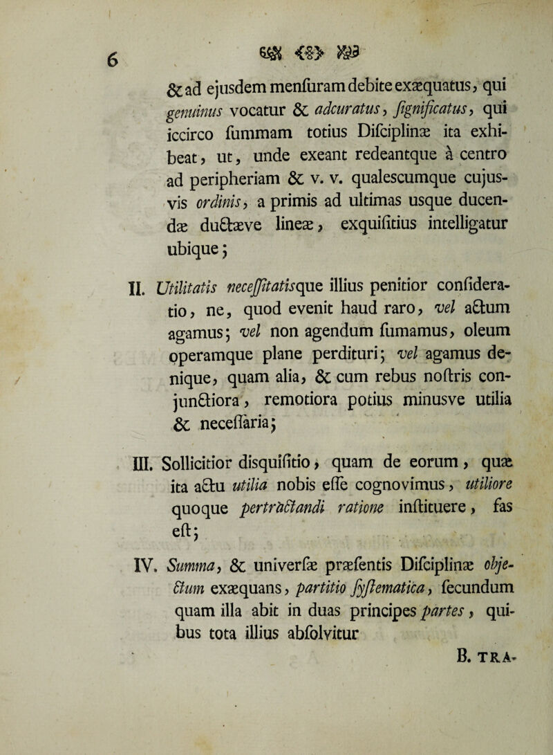 SisJS <$> ^§3 6C ad ejusdem menfuram debite exaequatus, qui genuinus vocatur Sc adcuratus , JigniJicatus , qui iccirco fummam totius Difciplinas ita exhi¬ beat, ut, unde exeant redeantque a centro ad peripheriam & v. v. qualescumque cujus- vis ordinis, a primis ad ultimas usque ducen- dse du&aeve lineas, exquifitius intelligatur ubique; II. Utilitatis necejjitatisque illius penitior confidera- tio, ne, quod evenit haud raro, vel a£tum agamus; vel non agendum fumamus, oleum operamque plane perdituri; vel agamus de¬ nique, quam alia, 8c cum rebus noftris con- junftiora, remotiora potius minusve utilia & neceflaria; III. Sollicitior disquifitio, quam de eorum , qua; ita a£tu utilia nobis efle cognovimus, utiliore quoque pertr'aclandi ratione inftituere, fas eft; IV. Summa, Sc univerfe praefends Difciplinae obje¬ ctum exaequans, partitio fyflematica, fecundum quam illa abit in duas principes partes, qui¬ bus tota illius abfolvitur B. TR.A-