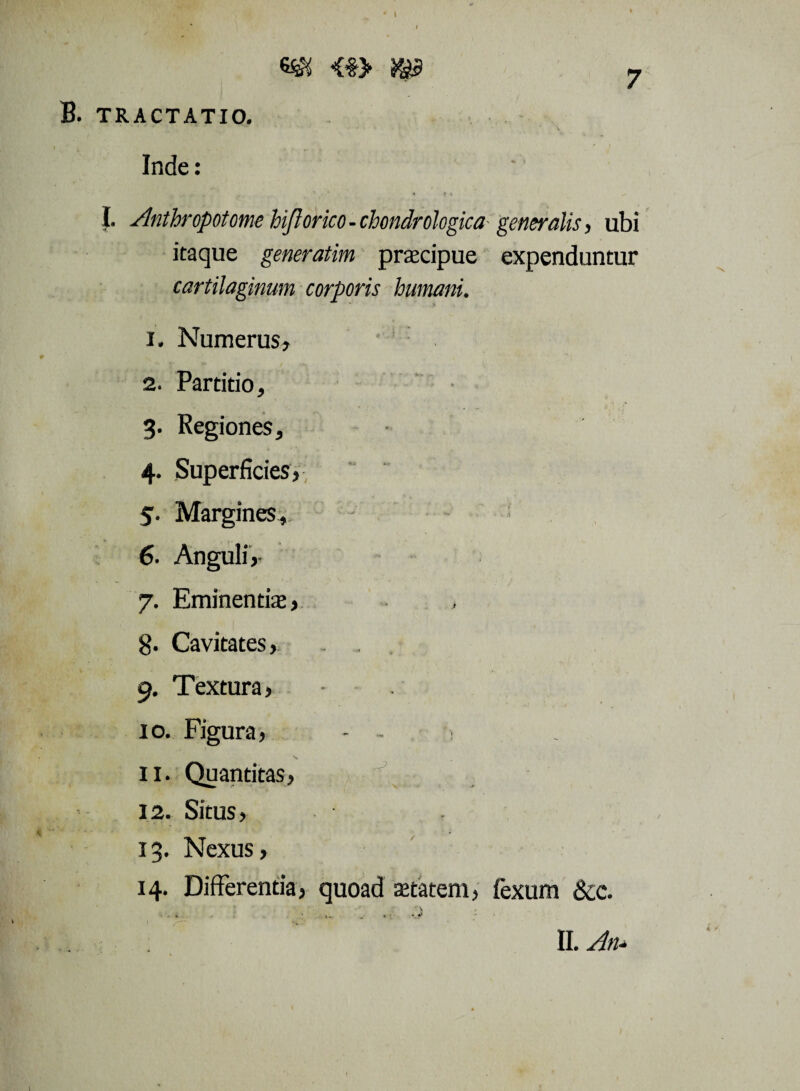 B. TRACTATIO. Inde: • t 4 - I. Anthropotomehiftorico-chondrologicageneralis, ubi itaque generatim praecipue expenduntur cartilaginum corporis humani. 1. Numerus* 2. Partitio, 3. Regiones, 4. Superficies, 5. Margines,. 6. Anguli,- 7. Eminentia, 8. Cavitates, 9. Textura, 10. Figura, - - > s 11. Quantitas, 12. Situs, 13. Nexus, 14. Differentia, quoad aetatem, fexum &c. II. An*