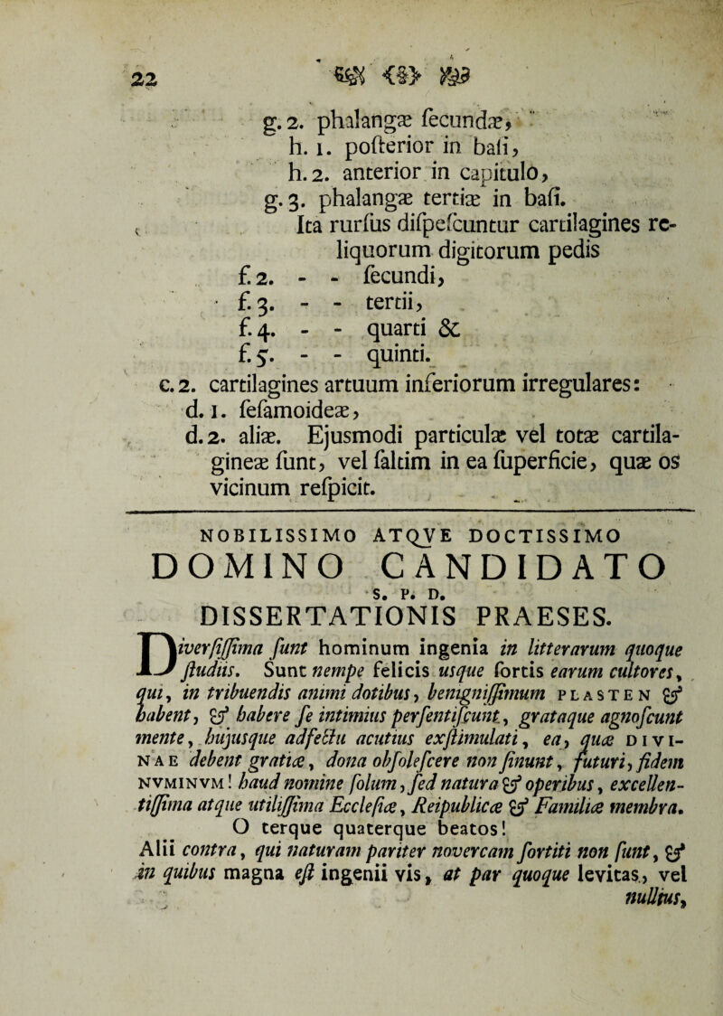 32 m <§> g. 2. phalangae fecunda5 h. i. pofterior in bali , h.2. anterior in capitulo, g.3. phalangae tertis in bali. t Ita rurfus difpelcuntur cartilagines re¬ liquorum digitorum pedis £2. - - fecundi, f. 3. - - tertii, £4. - - quarti 8c £5. - - quinti. ' > c. 2. cartilagines artuum inferiorum irregulares: d. 1. felamoides, d.2. alis. Ejusmodi particulae vel totae cartila¬ gines funt, vel faltim in ea fuperficie, quae os vicinum relpicit. NOBILISSIMO ATQVE DOCTISSIMO DOMINO CANDIDATO DISSERTATIONIS PRAESES. DiverfiJJima funt hominum ingenia in litterarum quoque ftudiis. Sunt nempe felicis usque fortis earum cultores * qui, in tribuendis animi dotibus, benignijjimum plasten labent, habere fe intimius perfentifcunt, gr at a que agno f eunt mente, hujus que adfethi acutius exfiimulati, ea, qua> divi¬ nae debent'gratia, dona obfolefeere non finunt y futuri', fidem nvminvm! haud nomine folum,fed natura & operibus, excellen- tiflima atque utiliffima Eccleficey Reipublicce & Familice membra. O terque quaterque beatos! Alii contra, qui naturam pariter novercam fortiti non funt, y* i» quibus magna efi ingenii vis, par quoque levitas., vel nullius,