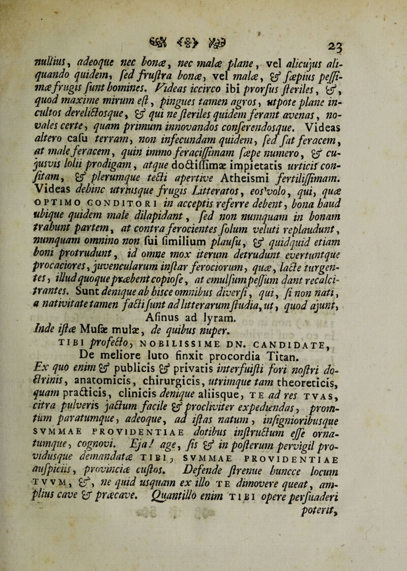 nul/ius, adeoque nec bonae, nec malae plane, vel alicujus ali¬ quando quidem, fed fruflra bonae, vel malce, faepius pejfi- mafrugis funt homines. Fide as iccirco ibi prorfus fteriles, fcs5, maxime mirum efl, pingues tamen agros, utpote plane in- cultos derelittosque, £$* ^«2 22? fteriles quidem ferant avenas, 220- vales certe, quam primum innovandos conferendosque. Videas fl/tero cafu terram, 22022 infecundam quidem, fed fat feracem, at male feracem, quin immo fer aci [[imam [cepe numero, cu¬ iusvis /0/« prodigam, tfA/we do&ifTimse irppietatis urticifcon- fitam, £/ plerumque tetti apertive Atheismi fertihjjimam. Videas dehinc utriusque frugis Litteratos, eos'volo, qui, quae optimo conditori 222 acceptis referre debent, £0/20 haud ubique quidem male dilapidant, /ft/ 22022 numquam in bonam trahunt partem , at contra ferocientes folutn veluti replaudunt, numquam omnino non Cui fimilium plaufu, quidquid etiam boni protrudunt, id omne mox iterum detrudunt evertuntque procaciores, juvencularum inftar ferociorum, lacie turgen¬ tes , illud quoquepraebent copiofe, at emulfumpejjum dant recalci¬ trantes. Sunt denique ab hisce omnibus diverfi, qui, fi non nati, a nativitate tamen faSlifunt ad litterarumftudia, ut, quod ajunt> Afinus ad lyram. Inde iftce Mufe mulse, de quibus nuper. TIBI profetto■> NOBILISSIME D N. CANDIDATE, De meliore luto finxit procordia Titan. Ex quo enim publicis j# privatis interfuifti fori noftri do- firinis, anatomicis, chirurgicis, utrimque tam theoreticis, quam prafticis, clinicis deniq ue aliisque, te ad res tvas, citra pulveris jaEhim facile (f procliviter expediendas, prom- fum paratumque, adeoque, ad iftas natum , infignioribusque svmmae providentiae dotibus inftruSlum ejfe orna- tum que, cognovi. Eja / age, fis in pofterum pervigil pro- vidusque demandatae tibi, svmmae providentiae aufpiciis, provinciae cuftos. Defende flrenue huncce locum t v v m , £5% ne quid usquam ex illo t e dimovere queat, am¬ plius cave praecave. Quantillo enim tibi opere perfuaderi potent%