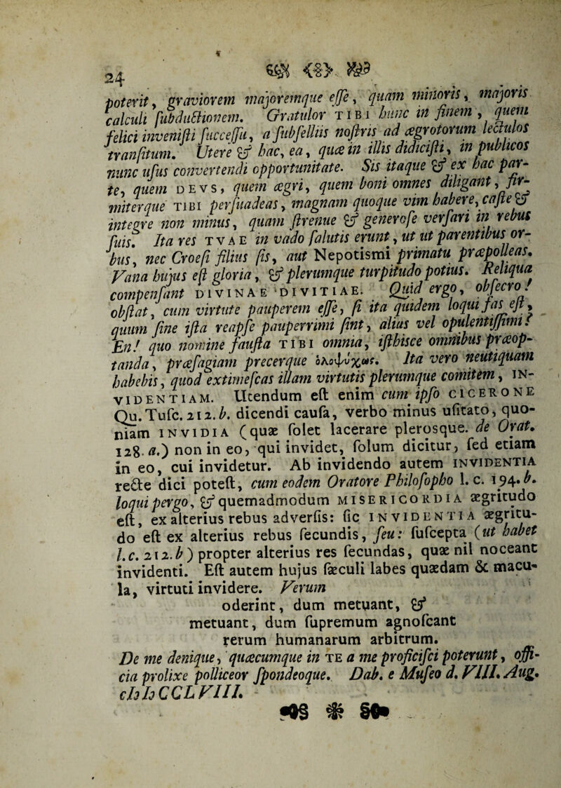 J. > ^ poterit, graviorem majoremque elje, quam minoris, majoris, calculi fubduSHonem. Gratulor tibi hunc in finem , quem felici invenifti fuccefu, afubfelJiis noflns ad aegroMumlectulos tranfitum.J Utere tf hac, ea, quae tn illis didiciftit, m publicos nunc ufus convertendi opportunitate. Sis itaque ex hac pas¬ te quem devs, quem cegri, quem boni omnes diligant, flr- iterque tibi perfuadeas, magnam quoque vim habere, cajtetf integre non minus, quam ftrenue {fi generofe verjan in rebus fuis Ita res tvae in vado fa lutis erunt, ut ut parentibus or¬ bus, nec Croefi filius fis, aut Nepotismi primatu praepolleas. Vana hujus e(l gloria, {fi plerumque turpitudo potius. Reliqua compenfant divinae divitiae. Quid ergo, obfecro. obdat, cum virtute pauperem ejje, fi ita quidem loquijasejt, quum fine ifta reapfe pauperrimi fint, altas vel opulentijjimt. En! quo nomine faufta tibi omnia, iftbisce omnibus praeop¬ tanda , prcefagiam precerque Ita vero neutiquam habebis, quod extimefcas illam virtutis plerumque comitem, in¬ videntiam. Utendum eft enim cum ipfo cicerone Qu.Tufc.212J. dicendi caufa, verbo minus ufitato, quo¬ niam invidia (quae folet lacerare plerosque. de Orat. 1281*0 non in eo, qui invidet, (blum dicitur, fed etiam in eo, cui invidetur. Ab invidendo autem invidentia re£te dici poteft, cum eodem Oratore Philofopho !. c. 194 J. loqui pergo, {fi quemadmodum misericordia aegritudo eft, ex alterius rebus ad verfis: fic invidentia aegritu¬ do eft ex alterius rebus fecundis, feu: fufeepta {ut aabet l.c. 212J) propter alterius res fecundas, quae nil noceant invidenti. Eft autem hujus feculi labes quaedam & macu¬ la, virtuti invidere. Verum oderint, dum metuant, £5* metuant, dum fupremum agnofeant rerum humanarum arbitrum. De me denique , quaecumque in te a me proficifci poterunt, offi¬ cia prolixe polliceor fpondeoque. Dab. e Mufeo d. VIII. Aug. chhCCLVIII. - ■ ■ .