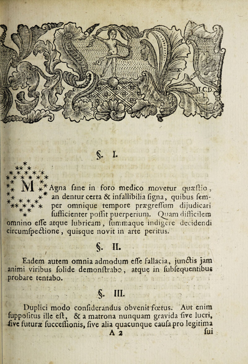 S- I* ** * ,/ *)< * * * ****** *: m **Agna fane in foro medico movetur qusftio , ^ ^ *** an dentur certa & infallibilia figna, quibus fem- * * per omnique tempore prscgretfiim dijudicari * fuflicienter poffit puerperium. Quam difficilem omnino effie atque lubricam, fummaque indigere decidendi circumfpe&ione, quisque novit in arte peritus, !'■ ' , 5- «• * , ■ ^ • > ’ V Eadem autem omnia admodum effe fallacia, jundis jam animi viribus folide demonftrabo, atque in fubfequentibus probare tentabo. . • * ’ , * V\ •' •§. HI. ; > Duplici modo confiderandus obvenitfoetus. Aut enim fuppoficus ille eff, & a matrona nunquam gravida five lucri, iive futurae fucceffionis, five alia quacunque caufapro legitima A a fui