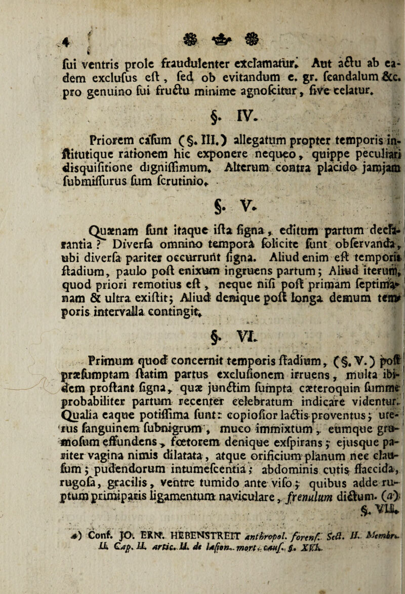 fui ventris prole fraudulenter exclamaturi Aut aftu ab ea¬ dem exclufus efl * fed ob evitandum e, gr. feandalum &c. pro genuino fui fruftu minime agno fatur , five celatur. f IV. Priorem cafem (§*III4) allegatum propter temporis in- ftitutique rationem hie exponere nequeo r quippe peculiari disquifitione digniflimum* Alterum contra placido jarnjam fubrnifliirus fum ferutinio* — i v* '.l! •4 ;.v . .1 ** «! I Quaenam fant itaque ifta figna, editum partum decla¬ rantia ? Diverfa omnino tempori jfblicitc funt obfervanda* ubi diverfa pariter occurrurit figna. Aliud enim efl tempori», fladiura, paulo poft enixum ingruens partum; Aliud iterum* quod priori remotius efl,. neque nifi poft primam feptirrii* nam & ultra exiftit; Aliud denique poft longa demum terni poris intervalla contingit* §. VL Primum quod concernit temporis ftadium, (§, V.) poffi praefumptam ftatirn partus cxclufionem irruens, multa ibi¬ dem proflant figna r qua jun<ftim fumpta cateroquin fumme probabiliter partum recenter celebratum indicare videntur- Qualia eaque potiflima funtr. copiofior lallis proventus; ute¬ rus fanguinem fubnigrum , muco immixtum ,. eum que gro- mofum effundens > foetorem denique exfpirans ;• ejus que pa¬ riter vagina nimis dilatata , atque orificium planum nec dais- fbm; pudendorum intumefeentia ,• abdominis cutis- flaccida, rugofa, gracilis, ventre tumido ante vifo ;. quibus adde ru¬ ptum primiparis ligamentum naviculare, frenulum difium. 0> > s) Conf. JO. ERI*. HEBENSTREIT anthropel. fortnf. Srtf. //» Mtmhr*. LL Cap, 1L xnic. U, d< Lt(ion->. mort> ctutf §.