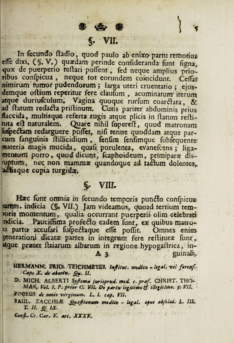 \ fl # §. VIL Tn fecundo fladio, quod paulo ab enixo partu remotius e(Ie dixi, (§. V.) quasdam perinde confideranda funt figna, qus de puerperio reflari poflent, fed neque amplius prio¬ ribus confpicua , neque tot eorundem cokicidunt. CefTat nimirum tumor pudendorum ; larga uteri cruentatio ; ejus- demque oflium reperitur fere claufum , acuminatum' iterum atque duriufculum* Vagina quoque rurfum coardata, & ad flatum redada priflinum. Cutis pariter abdominis prius flaccida, multisque referta rugis atque plicis in flatum refli- tuta efl naturalem. Quare nihil fuperefl, quod matronam iufpedattt redarguere poflct, nifi tenue quoddam atque par¬ cum fanguinis flillicidium , fenlim fenfimquc fubfequente materia magis mucida, quali purulenta, evanefcens ; liga¬ mentum porro, quod dicuqt, fcaphoidcum, primipara dis— oiptum, nec non mammat quandoque ad tadum dolentes,, adisque copia turgidae. i §, vnr, Hxc funt omnia in fecundo temporis pun£to confpicua >arftre. indicia £§* VII.) Jam videamus, quoad tertium tem¬ poris momentum , qualia occurrant puerperii olim celebrati? ndicia. Pauciffima profefto; eadem funt, ex quibus matro- ia partta accufari fuip e itaque effc poffit. Omnes enim* generationi dicatas partes in integrum fere rcftitutx funt ,; «que prxter ftriarum albarum in regione hypogaftrica, in- A 3) guinalij, HBRMANhf. FRIO; TEICHMETER hofitut. mutito ~i*g*ti-V'l firtvf.* I* ‘ Capi. X. de abortu* <%*,■ II. MICH. ALBERTI Syfiema jurisprud. med. c. prxf. CHRIST. THQv, M AS# VoL I. P. prior C'. Viis De partu• legitimo & illegitimo. §\ VII. PINDUS de notis 'virginum. L. I. capi VII, 9AUL. ZACCVtlM Quxftiinum modico - tigal. oput ab/olut. L. Illi. T; II. hx. Cr. Car. V, art, XXXV.