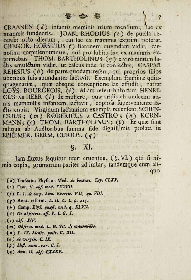 CRAANEN (i) infantis meminit trium menfium, lac cx mammis fundentis, JOAN# RHODIUS (e) de puella re- cenfet ofto dierum , cui lac ex mammis exprimi poterat, GREGOR. HORSTIUS /) Baronem quemdam vidit, car- nofum corpulentumque, qui pro lubiru lac ex mammis ex¬ primebat. THOM. BARTHOLINUS (g) e viro tantum la¬ llis emul6tum vidit. ut cafeus inde fit confe&us, CASPAR REJESIUS (£) de patre quodam refert, qui proprios filios uberibus fuis abundanter lactavit. Exemplum fceminre quin¬ quagenariae , quae absque conceptione lac effudit, narrat LOYS. BOURGEOIS, (i) Aliam refert hiftortam HENRI- CUS ab HEER (/) de muliere, quae aridis ab undecim an¬ nis mammillis infantem laftavit , copiofa fuperveniente la- ftis copia. Virginum laftantium exempla recenfent SCHEN- CKIUS ; (w) RODERICUS a CASTRO $ (») KORN- MANN; (o) THOM. BARTHOLINUS; (p) Et quae funt reliqua ab Auftoribus fumma fide digniffimis prolata in EPHEMER. GERM, CURIOS. ( q ) ! §. XI. Jam fluxus fequitur uteri cruentus, (§. VI.) qui fi nt- mla copia, grumorum pariter adinflar, tandemque cum ali¬ quo ( d) Tranatus Phyfico - Med. de homine, Cap. CLXV. ( <■ ) Cent, II. obf. med. XXX VII. {f) L. 1. de corp. hnm. Ex er ei t. VII, qu. VIII. (g) Anat, reform. L.II. C* I. p. 21 /. (i?*) Camp. Elyf. quxfi. med. q. XLVH. (i) De obftetric. off. P. /, C. I. (/) obf XIV. ( m) Obfcrv. med. L* II. Tit. de m&mrmUifw {n} L. IV. Medie, polii. C. XII, {o) de Virgin. C. IX. (p) Hi fi. Anni. rnr. C. t.