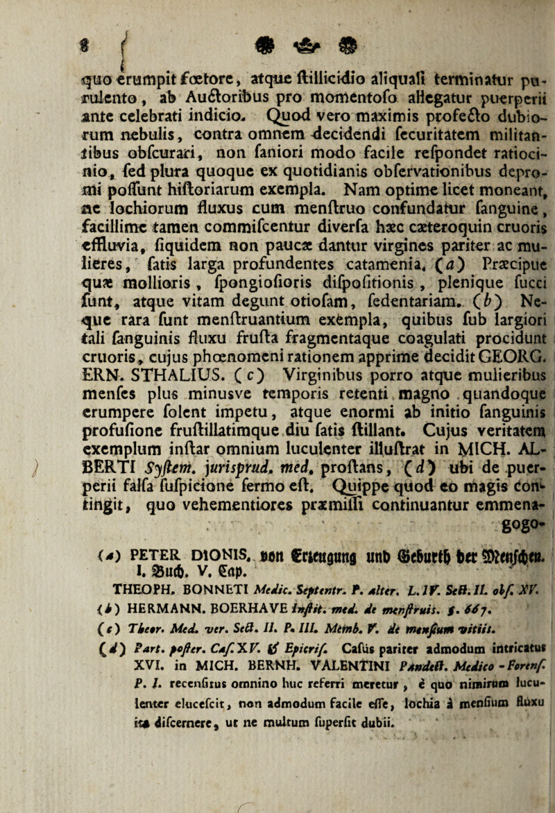 quo erumpit faetore, atque ftillicidio aliquali terminatur pu¬ rulento , ab Au£toribus pro momentofo aliegatur puerperii ante celebrati indicio. Quod vero maximis profe&o dubio¬ rum nebulis, contra omnem decidendi fecuritatem militan¬ tibus obfcurari, non faniori modo facile refpondet ratioci¬ nio, fed plura quoque ex quotidianis obfervationibus depro¬ mi poflimt hiftoriarum exempla. Nam optime licet moneant, ac lochiorum fluxus cum menftruo confundatur fanguine, facillime tamen commifcentur diverfa hxc exteroquin cruoris effluvia, fiquidem non paucae dantur virgines pariter ac mu¬ lieres, fatis larga profundentes catamenia, (a) Praecipue quae mollioris , fpongiofioris difpofitionis , plenique fucci funt* atque vitam degunt otiofam, fedentariam. (t) Ne¬ que rara funt menflruantium exempla, quibus fub largiori tali (anguinis fluxu frufla fragmentaque coagulati procidunt cruoris» cujus phoenomeni rationem apprime decidit GEORG. ERN. STHALIUS. (c) Virginibus porro atque mulieribus menfes plus minusve temporis retenti magno quandoque erumpere folent impetu, atque enormi ab initio fanguinis profufione fruftiliatimque diu fatis ftillant. Cujus veritatem exemplum inftar omnium luculenter illuftrat in MICH. AL- ) BERTI Syfttni» )urisprud. med, proflans, (d) ubi de puer¬ perii falfa fufpidone fermo eft, Quippe quod eo magis Conf¬ ringit, quo vehementiores prxmilli continuantur emmena- gogo- (s) peter dionis, scit Crttugims utib ®c6urt6 btt i. S5uc&. v. £ap. nryr*. THEOPH. BONNETI Medie. Septentr. P. diter. L.IV. Sc8.IL obf. XV. <i) HERMANN. BOERHAVE inftit. med. de menftruis. $. 66j. (t) Theer. Med» ver. Scft. II. P* III» Mtfnb» V. de tntnjtum vitiet» Qd') Part. pofitr. Cdf.y»V. tf Epicrif» Cafus pariter admodum intricatu* XVI. in MICH. BERNH. VALENTINI Psndett. Medico -Forenf. P. I. reccnfirus omnino huc referri meretur , e quo nimirum lucu¬ lenter elueefeit, non admodum facile efle, lochia a menfium fluxu ita difeernere, ut ne multum fuperfit dubii. r