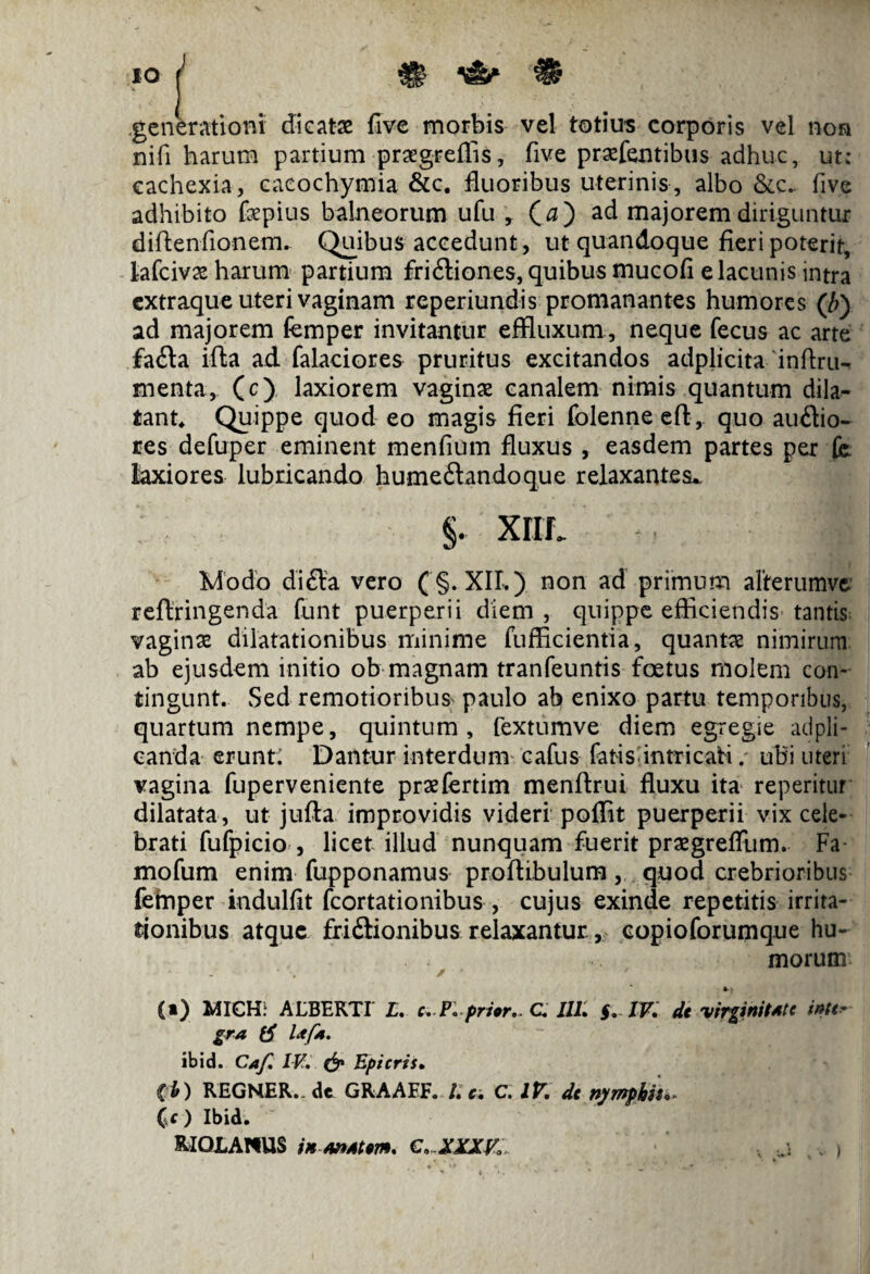 JO | % .generationi dieatx five morbis vel totius corporis vel non nifi harum partium prxgreffis, five prxfentibus adhuc, ut; cachexia, cacochymia &c. fluoribus uterinis, albo &c_ five adhibito fepius balneorum ufu , (0) ad majorem diriguntur diftenfionem. Quibus accedunt, ut quandoque fieri poterit, lafcivx harum partium fri£liones, quibus mucofi e lacunis intra extraque uteri vaginam reperiundis promanantes humores (£) ad majorem femper invitantur effluxum, neque fecus ac arte £a£Ia iffca ad. falaciores pruritus excitandos adplicita inftru- menta, (c) laxiorem vaginae canalem nimis quantum dila¬ tant* Quippe quod eo magis fieri folenne eft, quo ausio¬ res defuper eminent menfium fluxus , easdem partes per fc laxiores lubricando humeSandoque relaxantes.. §. XIII. I Modo diSa vero ( §. XII.) non ad primum alterumve reflringenda funt puerperii diem , quippe efficiendis tantis vaginx dilatationibus minime fufficientia, quantx nimirum ab ejusdem initio ob magnam tranfeuntis foetus molem con¬ tingunt. Sed remotioribus paulo ab enixo partu temporibus, quartum nempe, quintum, fextumve diem egregie adpli- canda erunt: Dantur interdum cafus fatis intricati. ubi uteri vagina fuperveniente prxfertim menflrui fluxu ita reperitur dilatata, ut jufta improvidis videri poffit puerperii vix cele¬ brati fufpicio , licet illud nunquam fuerit prxgrefTum. Fa mofum enim fupponamus proffibulum, quod crebrioribus fefriper indulfit fcortationibus , cujus exinde repetitis irrita¬ tionibus atque friilionibus relaxantur, copioforumque hu¬ morum ... - ■* • ■ ? / • * ' (*) MICH: ALBERTI' L. c.P.prior.. C III. g. IV, de virginitst e inte¬ gra tf Isfs. ibid. Caf, IV. & Epicris. ib) REGNER., de GRAAEF. I. c. C. IV. de nymphis*« (f ) Ibid. RIOJLANUS in s»st em, C...XXXV,: i