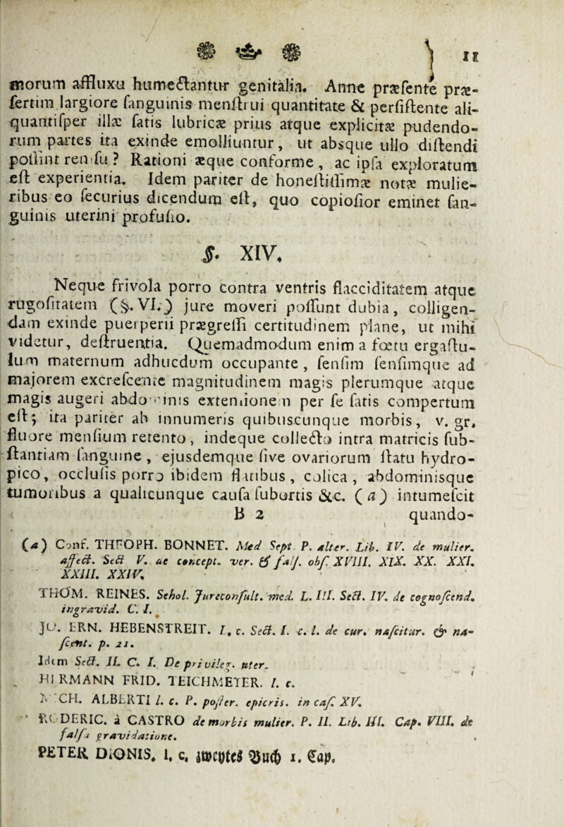 morum affluxu hume flantur genitalia. Anne prsefente prx- fertim largiore (-inguinis mendrui quantitate & perfiftente ali- quantifper illa: fatis lubricas prius atque explicita: pudendo¬ rum panes ita exinde emolliuntur, ut absque ullo didendi potlint ren fu ? Rationi asque conforme , ac ipfa exploratum ed experientia. Idem pariter de honedidlmx notse mulie¬ ribus eo fecurius dicendum ed, quo copiofior eminet fan- guims uterini profubo. §. XIV4 Neque frivola porro contra ventris fiacciditatem atque rugofitatem (&.VI.v) jure moveri poflimt dubia, colligen¬ dam exinde puei peni praegredi certitudinem plane, ut mihi videtur , dedruemtia, Quemadmodum enim a fetu ergadu- lum maternum adhucdum occupante, fenfim fenfimque ad majorem excrefcente magnitudinem magis plerumque atque magis augeri abdo-.unis extemione n per fe fatis compertum ed; ita pariter ab mnumens quibuscunque morbis, v. gr, fluore menfium retento, indeque colleflo intra matricis fub- ftanriam (anguine , ejusdemque (ive ovariorum datu hydro¬ pico, occluiis porro ibidem datibus, colica, abdominisque tumoribus a qualicunque caufa fubortis &c. ( a ) intumefeit B 2 quando- (41) Conf. THFOPH. BONNET. Aitd Sept P. alter. Lib. IV. de mulier, affeci. Sed V. at ctt.cept. ver. tf fall. obf XVUl. XlX. XX. XXL XXIII. XXIV. i HOM. REINES. Sehol. Jureconfult. med. L. IlL Sed. IV. de cognofcend. ingravid. C. I. JO. ERN. HEBENSTREIT. /. c. Secl. I. {. I. dc cur. nafeitur. & na- /cent. p. 21. IcitfT) Sed. JI. C. I. De pri vile?, uter. . HI RMANN FRIO. TEICHMETER. /. c. I' CH.. ALBLRTI l. c. P. pofier. epicris. in caf. XV. • RGDERIC. a CASTRO de marbis mulier. P. II. Ltb. UL Cap. VIII. de falfi gravi datione. PE TER DiONIS* 1, c, $UC& 1,