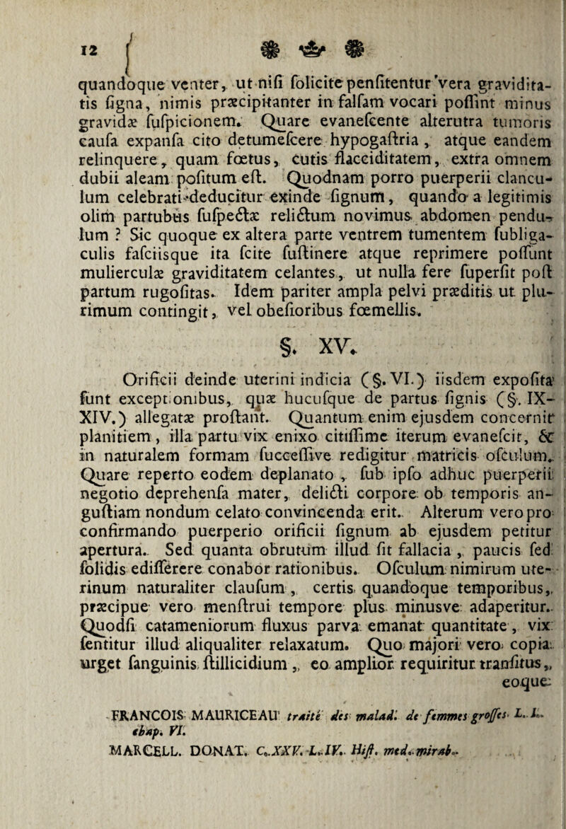 quandoque venter, ut nili folicitepenfitentur Vera gravidita¬ tis ligna, nimis praecipitanter in falfam vocari poffint minus gravidae fufpicionem» Quare evanefeente alterutra tumoris caufa expanfa cito detumeicere hypogaftria , atque eandem relinquere, quam foetus, cutis fiacciditatem, extra omnem dubii aleam pofitum eft. Quodnam porro puerperii clancu¬ lum celebrati'•deducitur exinde fignutri, quando- a legitimis olim partubus fufpeftx reli&um novimus abdomen pendtw lum ? Sic quoque ex altera parte ventrem tumentem fubliga- culis fafeiisque ita fcite fuftinere atque reprimere poliunt muliercula? graviditatem celantes, ut nulla fere fuperfit poft partum rugofitas. Idem pariter ampla pelvi praeditis ut plu¬ rimum contingit, vel obefioribus foemeliis. §. xv. Orificii deinde uterini indicia (§. VI.) iisdem expolita? funt exceptionibus, qua? hucufque de partus lignis ( §. IX- XIV.) allegata? proflant. Quantum enim ejusdem concernit planitiem , illa partu vix enixo citiffime iterum evanefeit, in naturalem formam fuccelEve redigitur matricis ofculum.. Quare reperto eodem deplanato fub ipfo adhuc puerperii negotio deprehenfa mater, delidi corpore: ob temporis an- gulliam nondum celato convincenda erit.. Alterum vero pro confirmando puerperio orificii fignum ab ejusdem petitur apertura.. Sed quanta obrutum illud fit fallacia , paucis fed' folidis edifferere conabor rationibus. Ofculum nimirum ute¬ rinum naturaliter claufum , certis quandoque temporibus,, prsscipue vero menftrui tempore plus minus ve: adaperitur.. Quodfi catameniorum fluxus parva emanat quantitate, vix: fentitur illud aliqualiter relaxatum. Quo majori vero; copia urget fanguinis ftillicidium „ eo amplior requiritur, traniitus „ eoque: FRANCOIS MAURICE AU’ trsite des rnalad. de femmes groffes< L..L. ib«p. VI. MARCELL. DONAT. Q.XXV. L.IV. Hift. rntd. mrab^