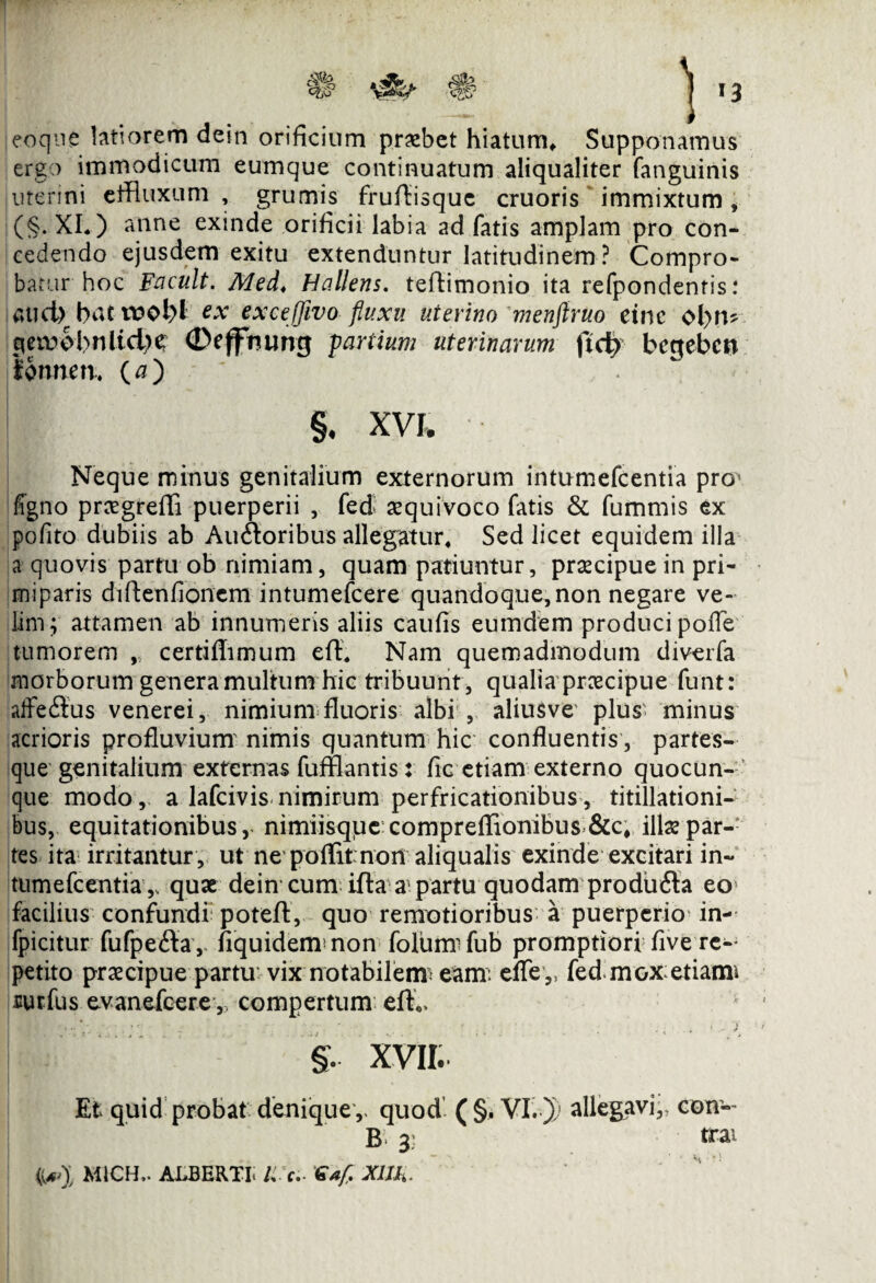 ! i c?f? 1 »3 eoe ere '—/ uterini que latiorem dein orificium probet hiatum* Supponamus eo immodicum eumque continuatum aliqualiter fanguinis ...srini effluxum , grumis fruflisque cruoris immixtum, (§. XI.) anne exinde orificii labia ad fatis amplam pro con¬ cedendo ejusdem exitu extenduntur latitudinem? Compro¬ batur hoc Facult. Med* Hallens. teftimonio ita refpondentis .* Gticb hnt toobl ex excefjivo fluxu uterino menftruo etnc ol>n? cjeiwbnltdK (Deffmmg partium uterinarum ftd> bcgebcu fonnen. (a) §. XVI, Neque minus genitalium externorum intumefcentia pro* flgno prsgreffi puerperii , fed squivoco fatis & fummis ex pofito dubiis ab Au&oribus allegatur* Sed licet equidem illa a quovis partu ob nimiam, quam patiuntur, praecipue in pri¬ miparis dfflenflonem intumefcere quandoque, non negare ve¬ lim; attamen ab innumeris aliis caufis eumdem produci poffe tumorem , certifflmum effl Nam quemadmodum diverfa morborum genera multum hic tribuunt , qualia prscipue funt: affeSus venerei, nimium fluoris albi , aliusve plus minus acrioris profluvium' nimis quantum hic confluentis, partes¬ que genitalium externas fufflantis: fle etiam externo quocun¬ que modo, a lafcivis nimirum perfricationibus, titillationi¬ bus, equitationibus, nimiisque compreflionibus &c# ilis par¬ tes ita irritantur , ut ne poffit non aliqualis exinde excitari in¬ tumefcentia,, quae dein cum ifta a1 partu quodam prodii<3a eo facilius confundi: poteft, quo remotioribus a puerperio in- fpicitur fufpefla , fiquidemmon folumifub promptiori flve re¬ petito praecipue partu vix notabilem^ eam: effe ,, fed m ox etiami uurfus evanefcere ,, compertum efL §. XVII. Et quid probat denique ,, quod ( §. VI. )) B 3: MICH,. ALBERTL li'a. €a[. Xllh. allegavi,, con¬ trai