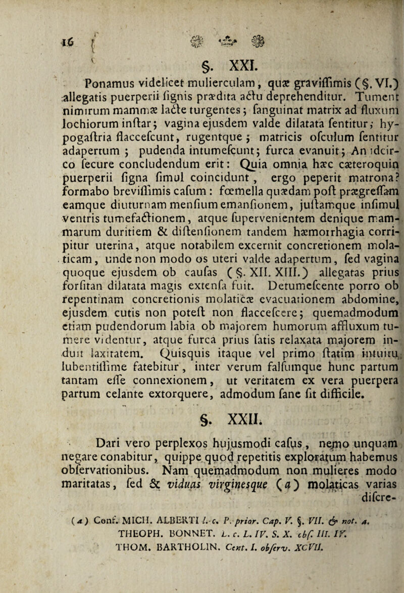 Ponamus videlicet mulierculam , quae graviffimis (§. VI.) allegatis puerperii (ignis praedita adfu deprehenditur. Tument nimirum mammae ia&e turgentes; fanguinat matrix ad fluxum lochiorum inftar; vagina ejusdem valde dilatata fentitur,- hy- pogaftria flaccefcunt, rugentque $ matricis ofculum fentitur adapertum ; pudenda intumefeunt; furca evanuit ; An idcir¬ co fecure concludendum erit : Quia omnia haec caeteroquin puerperii figna fimul coincidunt , ergo peperit matrona? formabo breviflimis cafum : foemella quaedam pofl: praegreflam eamque diuturnam menfium emanfionem, juitamque infimul ventris tumefa&ionem, atque fupervenientem denique mam¬ marum duritiem & diftenlionem tandem haemorrhagia corri¬ pitur uterina, atque notabilem excernit concretionem mola- ticam, unde non modo os uteri valde adapertum, fed vagina quoque ejusdem ob caufas (§. XII. XIII.) allegatas prius forfitan dilatata magis extenfa fuit. Detumefcente porro ob repentinam concretionis molaticx evacuationem abdomine, ejusdem cutis non poteft non flaccefcere; quemadmodum etiam pudendorum labia ob majorem humorum affluxum tu¬ mere videntur, atque furca prius fatis relaxata majorem in¬ duit laxiratem. Quisquis itaque vel primo ftatim intuitu.; lubentiffime fatebitur , inter verum falfumque hunc partum tantam effe connexionem, ut veritatem ex vera puerpera partum celante extorquere, admodum fane fit difficile. §. XXII; Dari vero perplexos hujusmodi cafus, ne/no unquam negare conabitur, quippe quod repetitis exploratjum habemus obfervationibus. Nam quemadmodum non mulieres modo maritatas, fed & viduas virgines que (0) molaticas varias diferc- ( 4 ) Conf. MICH. ALBBRTI l. c• P. prior. Cap. V. §. VII. & not. a. THEOPH. BONNET. I. c. L. IV. S. X. cbf. III. IV. THOM. BARTHGL1N. Ccxt. I. obfirv. XCVlI.