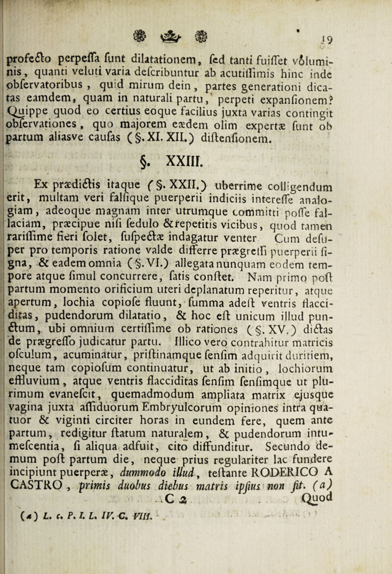 ® ^ ® 19 profedo perpeffa funt dilatationem, fed tanti fui flet volumi¬ nis, quanti veluti varia dcfcribuntur ab acutifiimis hinc inde obfervatoribus , quid mirum dein, partes generationi dica¬ tas eamdem , quam in naturali partu, perpeti expanfionem? Quippe quod eo certius eoque facilius juxta varias contingit obfervationes , quo majorem exdem olim expertae funt ob partum aliasve caufas (§.XI. XII») diftenfionem. §. XXIII. Ex prsedidis itaque ( §. XXII.) uberrime colligendum erit, multam veri falfique puerperii indiciis intereffe analo¬ giam, adeoque magnam inter utrumque committi pofie fal¬ laciam, praecipue nifi fedulo &repetitis vicibus, quod tamen rariffime fieri folet, fufpeftae indagatur venter Cum defu- per pro temporis ratione valde differre praegredi puerperii fi- gna, & eadem omnia (§.VI.) allegata nunquam eodem tem¬ pore atque fimul concurrere, fatis confiet. Nam primo poft partum momento orificium uteri deplanatum reperitur, atque apertum, lochia copiofe fluunt, fumma adefi ventris flacci- ditas, pudendorum dilatatio, & hoc efi unicum illud pun- ftum, ubi omnium certiflime ob rationes (§. XV.) didas de praegreffo judicatur partu, fllico vero contrahitur matricis ofculum, acuminatur, priftinamque fenfim adquirit duritiem, neque tam copiofum continuatur, ut ab initio , lochiorum effluvium, atque ventris flacciditas fenfim fenfimque ut plu¬ rimum evanefeit, quemadmodum ampliata matrix ejusque vagina juxta affiduorum Embryulcorum opiniones intra qua- tuor & viginti circiter horas in eundem fere, quem ante partum, redigitur fiatum naturalem, & pudendorum intu- mefeentia, fi aliqua adfuit, cito diffunditur. Secundo de¬ mum poff partum die, neque prius regulariter lac fundere incipiunt puerperae, dummodo illud, teftante RODERICO A CASTRO, primis duobus diebus matris ipfius non fit (a) C z Quod (4) L» c. P. I. L. IV. C. Vilt. .