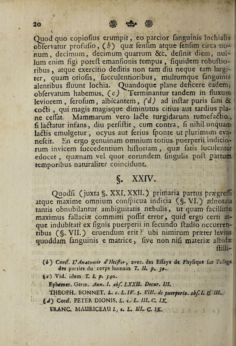 < Quod quo copiofius erumpit, eo parcior fanguinis lochialis obfervatur profufio, (Z>) quae fenfim atque fenfim circa no¬ num, decimum, decimum quartum &c, definit diem, nul¬ lum enim figi potefl: emanfionis tempus, fiquidem robuftio- ribus, atque exercitio deditis non tam diu neque tam largi¬ ter, quam otiofis, faeculentioribus, multumque fanguinis alentibus fluunt lochia. Quandoque plane deficere eadem, obfervatum habemus, (c) Terminantur tandem in fluxum leviorem, ferofam, albicantem, (d) ad inftar puris fani & co£li , qui magis magisque diminutus citius aut tardius pla¬ ne ceffat Mammarum vero lafte turgidarum tumefa&fa, fila&atur infans, diu perfiflit, cum contra, fi nihil unquam laftis emulgetur, ocyus aut ferius fponte ut plurimum eva- nefeit. En ergo genuinam omnium totius puerperii indicio* rum invicem faccedentium hifloriam , quae fatis luculenter edocet , quaenam vel quot eorundem lingulis poli partum temporibus naturaliter coincidunt §. XXIV. Quodfi (juxta §. XXI. XXII.) primaria partus praegredi atque maxime omnium confpicua indicia (§. VI.) adnotata tantis obnubilantur ambiguitatis nebulis, ut quam facillime maximus fallaciae committi poffit error, quid ergo certi at¬ que indubitati ex fignis puerperii in fecundo ftadio occurren¬ tibus (§. VII.) eruendum erit? ubi nimirum praeter levius quoddam fanguinis e matrice* fave non nifa materiae albidae mi~ (b) Conf. VAnAtvmit d-Heifler, avec. des ElTays de Phyfique fur 1’i.fige des parties du corps humain T. IL p• (c) Vid. idem T. L p. /40. Ephemer. Germ. Ann. /. obf. LXXU. Decur. llli THEOEH.. BONNET. X. c. L.1V. §. VM. de puerperio. obfil tf UU (id) Conf. PETER DIONIS. X. c. X. III. C. IX. ERANC. MAURICEAU X, L. UU C. IX...