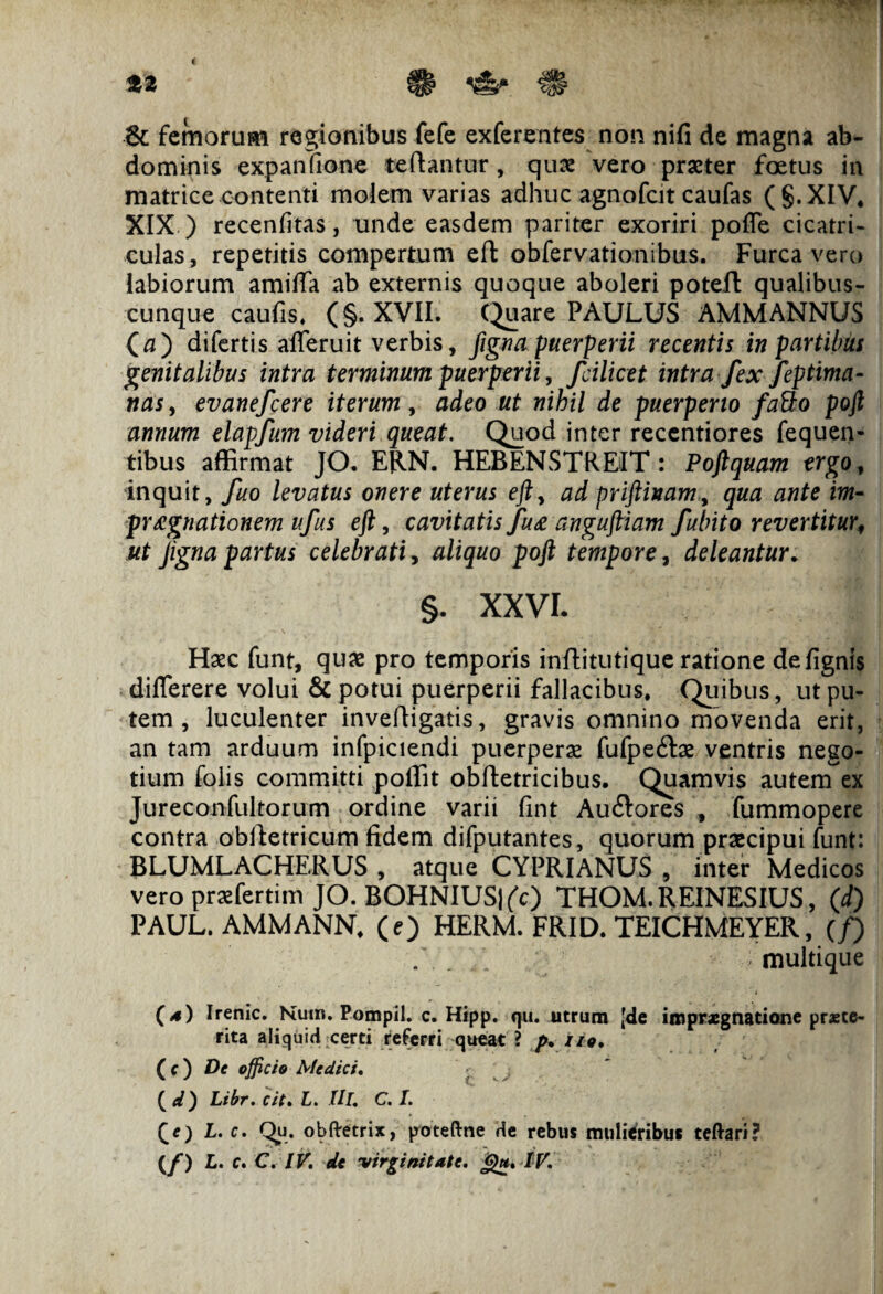 8c femorum regionibus fefe exferentes non nifi de magna ab¬ dominis expanfione te dantur, quae vero praeter foetus in matrice contenti molem varias adhuc agnofcit caufas (§.XIV4 XIX ) recenfitas, unde easdem pariter exoriri pofle cicatri¬ culas, repetitis compertum ed obfervationibus. Furca vero labiorum amiffa ab externis quoque aboleri poted qualibus¬ cunque caufis. (§. XVII. Quare PAULUS AMMANNUS (a) difertis afferuit verbis, fignapuerperii recentis in partibus genitalibus intra terminum puerperii, fcilicet intra fex feptima- nasy evanefcere iterum, adeo ut nihil de puerperio fatto poft annum elapfum videri queat. Quod inter recentiores fequen- tibus affirmat JO. ERN. HEBENSTREIT: Poftquam ergo, inquit, fuo levatus onere uterus eft, ad priftinam, qua ante im- prAgnationem ufus eft, cavitatis fu£ anguftiam fubito revertitur, ut Jigna partus celebrati, aliquo poft tempore, deleantur. §. XXVI. . 'I! Hxc funt, quae pro temporis inditutique ratione defignis diflerere volui & potui puerperii fallacibus. Quibus, ut pu¬ tem , luculenter invedigatis, gravis omnino movenda erit, an tam arduum infpiciendi puerperae fufpe&ae ventris nego¬ tium folis committi poffit obdetricibus. Quamvis autem ex Jureconfultorum ordine varii fint Auftores , fummopere contra obdetricum fidem difputantes, quorum praecipui funt: BLUMLACHERUS , atque CYPRIANUS , inter Medicos vero praefertim JO. BOHNIUSj(c) THOM.REINESIUS, (d) PAUL. AMMANN. (e) HERM. FRID. TEICHMEYER, (/) . . > multique (*) Irenic. Num. Pompil. c. Hipp. qu. utrum [de impraegnatione pr*te- rita aliquid certi referri queat ? p, i io, ( c ) De officio Medici. ' (d) Libr. cit. L. Ili, C. I. (/) L. c. QHi. obftetrix, poteftne de rebus mulieribus teftari?