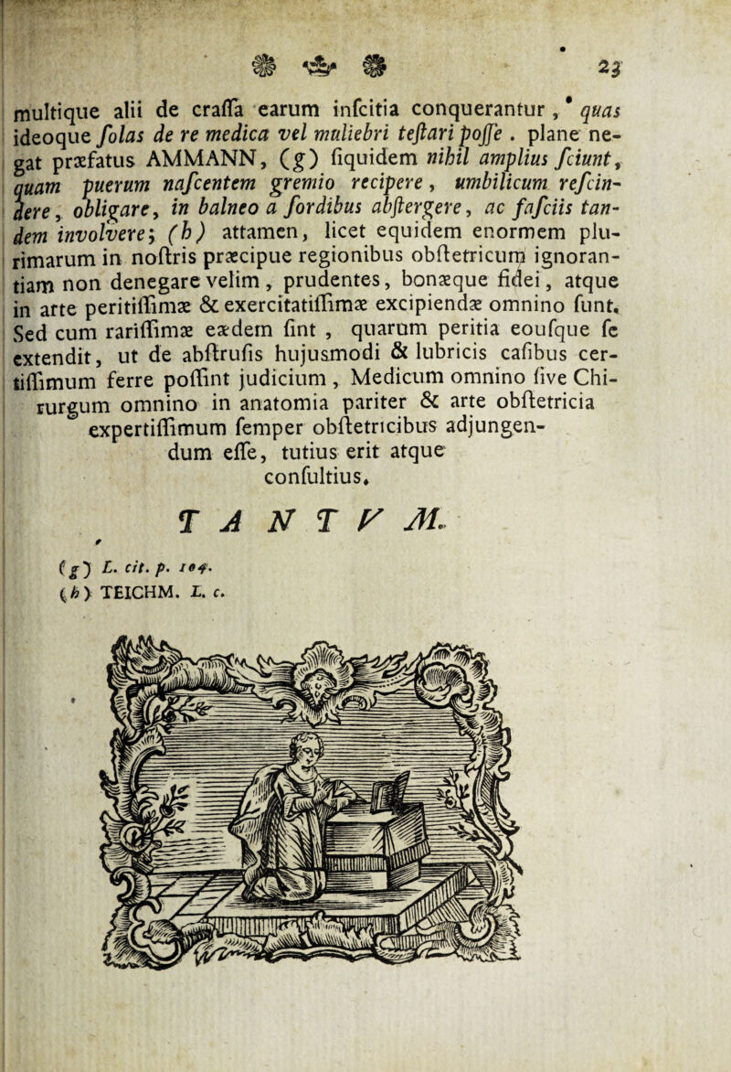 multique alii de crafla earum infcitia conquerantur , * quas ideoque folas de re medica vel muliebri teftari pojfe . plane ne¬ gat praefatus AMMANN, (g) fiquidem nihil amplius fciunt, quam puerum nafcentem gremio recipere, umbilicum refcin- dere, obligare, in balneo a /ordibus abftergere, ac fafciis tan¬ dem involvere; (h) attamen, licet equidem enormem plu¬ rimarum in noftris praecipue regionibus obftetricum ignoran¬ tiam non denegare velim , prudentes, bonaeque fidei, atque in arte peritiffimae & exercitatiffimae excipiendae omnino funt. Sed cum rariflimae eaedem fint , quarum peritia eoufque fe extendit, ut de abfirufis hujusmodi & lubricis cafibus cer- tiffimum ferre poffint judicium , Medicum omnino five Chi¬ rurgum omnino in anatomia pariter & arte obftetricia expertiffimum femper obftetri cibus adjungen¬ dum effe, tutius erit atque confultius, T A N T y M * L. cit. p- (>> TEICHM. L. c.