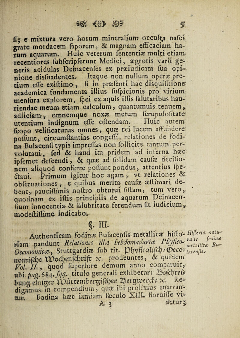 ^ <§> m f fi-j c mixtura vero horum mineraiium’ occul^ nafci grate mordacem faporem, & magnam efficaciam ha¬ rum aquarum. Huic veterum fencencia: multi etiami recentlores fubreripferunt Medici, aegrotis varii ge¬ neris acidulas Deinacenfes ex pratiudicata fua opi¬ nione disfuadentes. Itaque non nullum opera! pre¬ tium effie exiftimo , fi in prsefenti hac disquifitione- academica fundamenta illius fufpicionis pro virium' menfiira explorem, fpei ex aquis illis falutaribus hau¬ riendae meum etiam calculum, quantumuis tenuem^ adiiciam , omnemque noxas metum fcrupulofitate’ utentium indignum effe oftendam. Huic autem fcopo velificaturus omnes , quas rei lucem affundere- poffunt, circumdandas congeffi, relationes de fodi¬ na Bulacenfi typis imprelTas non follicite tantum per- volutaui, fed & haud ita pridem ad inferna hasc- ipfemet defcendi, & quse ad folidam cauf^ decifio- nem aliquod conferre poflunt pondus, attentius fpe- aauiw Primum igitur hoc agam, vt relationes & obferuadones, e quibus merita caufe ^(limari de¬ bent, pauciffimis noffro obtutui fiftam, tum vero, quodnam ex iftis principiis de aquarum Deinacen- lium innocentia & falubritate ferendum fit iudieiumy modeffiffime indicabo. §. nr. Authenticam fodinse Buiacenfis metallici hifto- piam pandunt Rclatiouss illcQ hcbdouiiiduvit^ FbyficO’' bu~- Oe^onovdic^^ Stuttgardiae fub tit. i^cenfis.- noiinfd^e XPoc^crdcl;nft prodeuntes, & quidem FoL II., quod fuperiore demum anno comparuit, ubi titulo generali exhibetur: 23cJfchm> bunct cnuqer‘iPurtenibergifc^er Sefgmercfe 2c. Ive- digamus.In compendium, qu^ ibi prolixius enarran- tjur, Eodina hxc iamiam fkcuio XlU# fioruiffe vr- A 3 detur