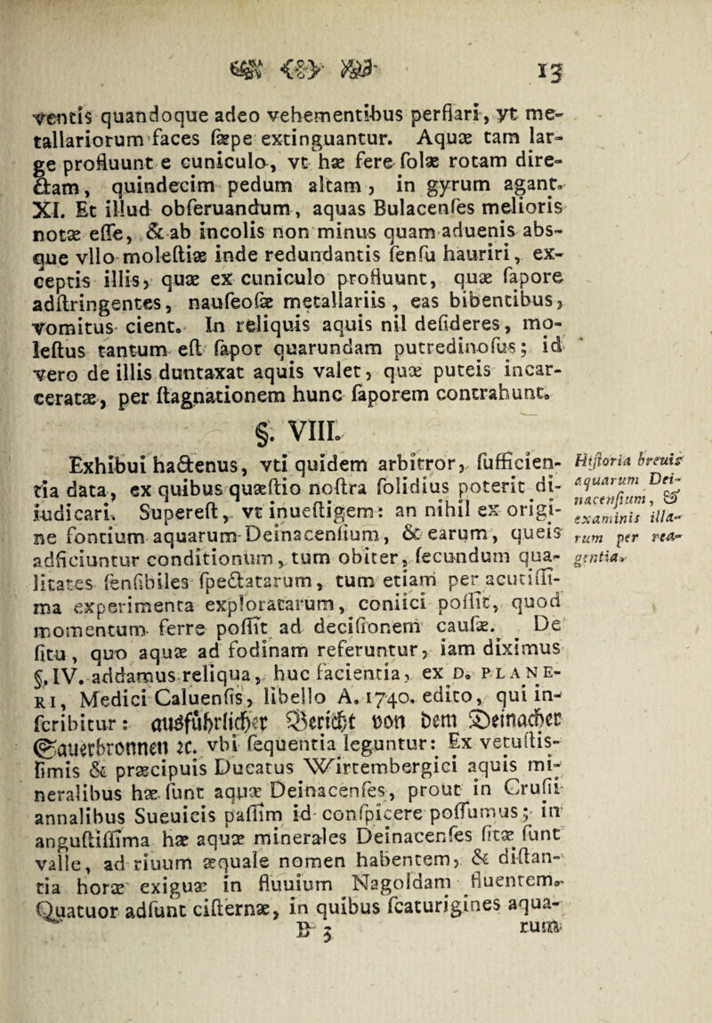 vetitis quandoque adeo vehementibus perflari , yt me¬ tallariorum faces fkpe exdnguantur. Aquae tam lar¬ ge proRuunt e cuniculo , vt hae fere folae rotam dire¬ ctam, quindecim pedum altam 5 in gyrum agant, XL Et illud obferuandum, aquas Bulacenfes melioris notae effe, & ab incolis non minus quam aduenis abs¬ que vllo moleftiae inde redundantis fenfu hauriri, ex¬ ceptis illis) quae eX cuniculo profluunt, quae fapore adflringentes, naufeofse metallariis, eas bibentibusj vomitus cient. In reliquis aquis nil defideres, mo- leftus tantum efl fapor quarundam putredinofus; id vero de illis duntaxat aquis valet, quae puteis incar- ceratsB, per ftagnationem hunc faporem contrahunt. §. VIII. Exhihui hadenus, vti quidem arbitror, fufEcien- HiiioriA hrsuis tiadata, ex quibus qu^ftio noftra folidiusjoterit di- ludicarL Supereft,. vt inueftig^em: an nihil ex origi- BC fontium aquarum*Deinacenliuni, earum , queis adflciuntur conditionum, tum obiter, fecundum qua- litates fenflbiles fpeClatarum, tum etiam per acutiilt- ma experimenta exploratarum, coniici poilit, quod momentum- ferre pofht ad decifioneni caufx.^ ^ De fitu, quo aquse ad fodinam referuntur, iam diximus §,IV. addamus-reliqua, huc facientia, ex d. plane- Ri, Medici Caluenfis, libejio A, 1740. edico, qui in«^ fcribicur; aii^ful)rlid&t^r ^ecicf/t Don bem ©einac&ec (^auerbronnen iC* vbl fequentia leguntur: Ex vecuflis- fimis & praecipuis Ducatus 'WircembergiGi aquis mi¬ neralibus hae-fune aquar Deinacenfes, prout in GrufiP annalibus Sueuicis paflirn id* confpicere pofTumus; m anguftiriTma hae aquae minerales Deinacenfes func valle, ad riuum aequale nomen habentem, & diftan»^ tia horae' exiguae in fluuium Nagoldam fluentema- Quatuor adfunc cifternoe, in quibus fcaturigines aqua- 5 rum^