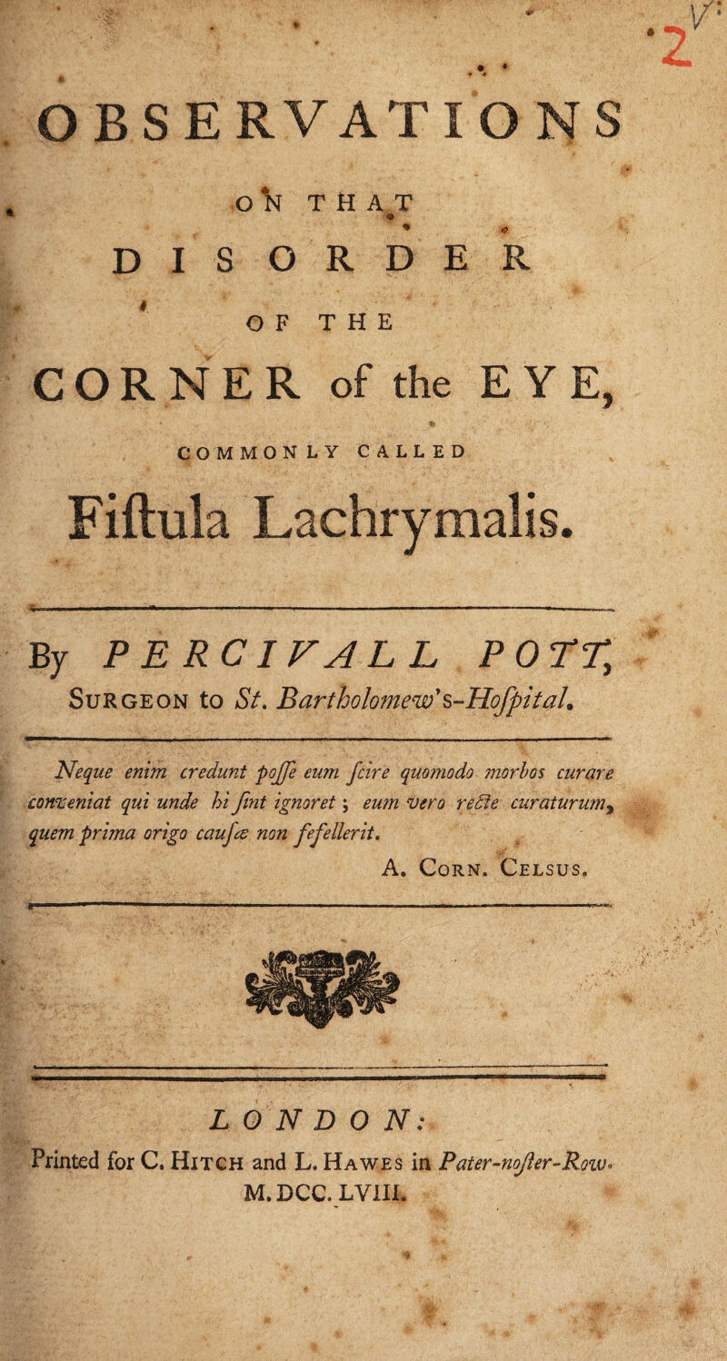 OBSERVATIONS O THAT D I S ORDER * O F T H E CORNER of the EYE, * t> COMMONLY CALLED Fiftula Lachrymalis. By PERCIVALL POTT, Surgeon to St. Bartholomew' s-Hofpit ah Neque enim credunt pojfe eum fcire quo?nodo morbos curare comeniai qui unde hi Jint ignoret \ eum vero redie curaturumy quem prima origo caufte non fefellerit. A. Corn. Celsus. LONDON: Printed for C. Hitch and L. Hawes in Pater-noJier-Row• M.DCC.LVIII.