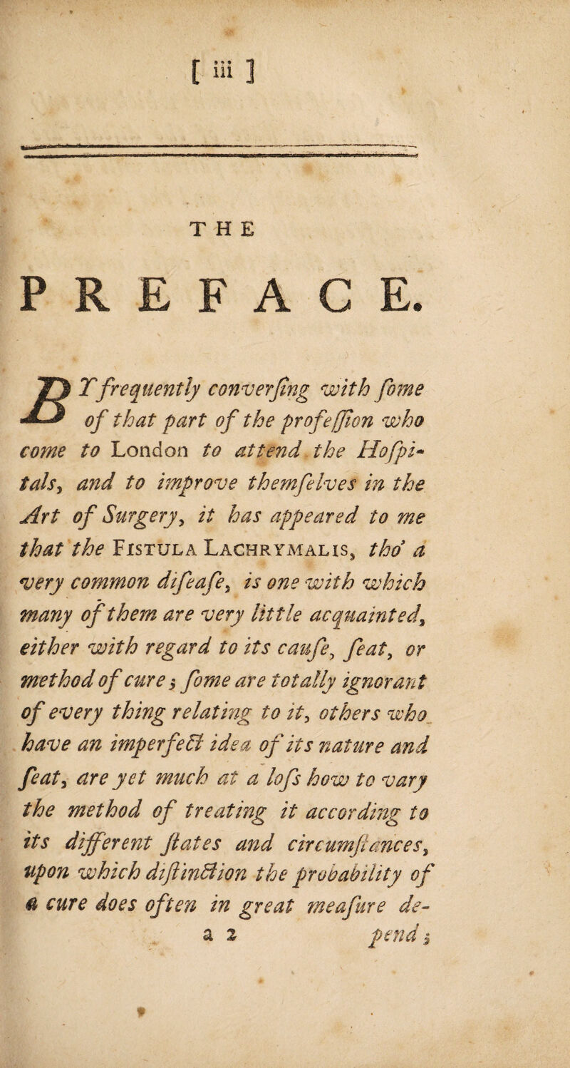 PREFACE. come to London to attend the Hofpi- tals, and to improve themfelves in the Art of Surgery, it has appeared to me that the Fistula Lachrtmalis, thd a very common difeafe, is one with which many of them are very little acquainted, either with regard to its caufe, feat, or method of cure $ forne are totally ignorant of every thing relating to it, others who have an imperfeSl idea of its nature and feat, are yet much at a lofs how to vary the method of treating it according to its different fates and circumflances, upon which diftinAion the probability of & cure does often in great me afire de- a 2 pend $