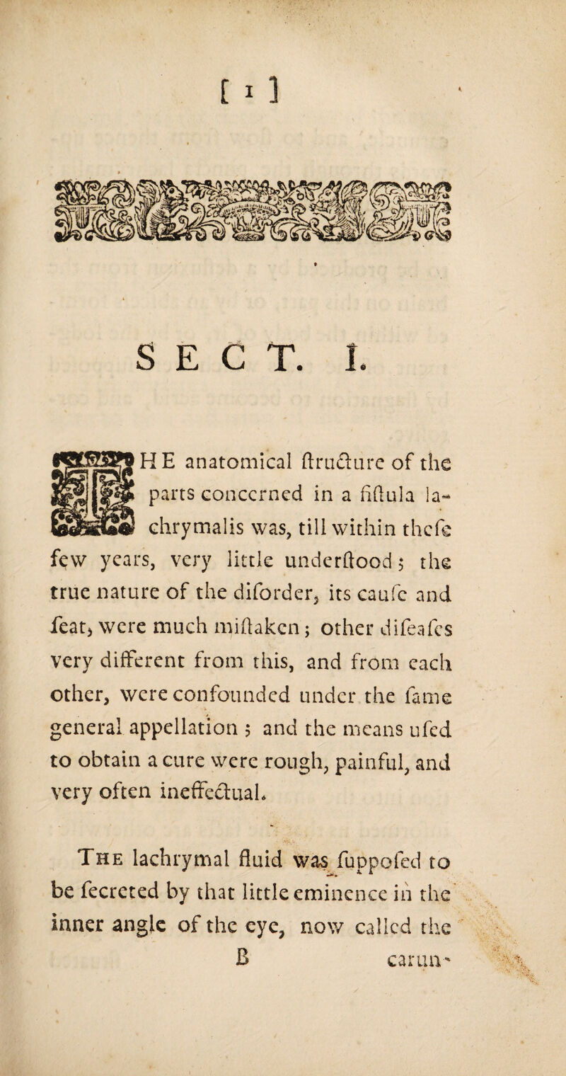 • ' [ 1 ] SECT. 1. HE anatomical ftrudture of the parts concerned in a fiftula la- chrymalis was, till within thefe few years, very little underftood; the true nature of the diforder, its caufc and featj were much miflaken; other difeafes very different from this, and from each other, were confounded under the fame general appellation ; and the means ufed to obtain a cure were rough, painful, and very often ineffectual. The lachrymal fluid was fuppofed to be fecreted by that little eminence in the inner angle of the eye, now called the cartin'