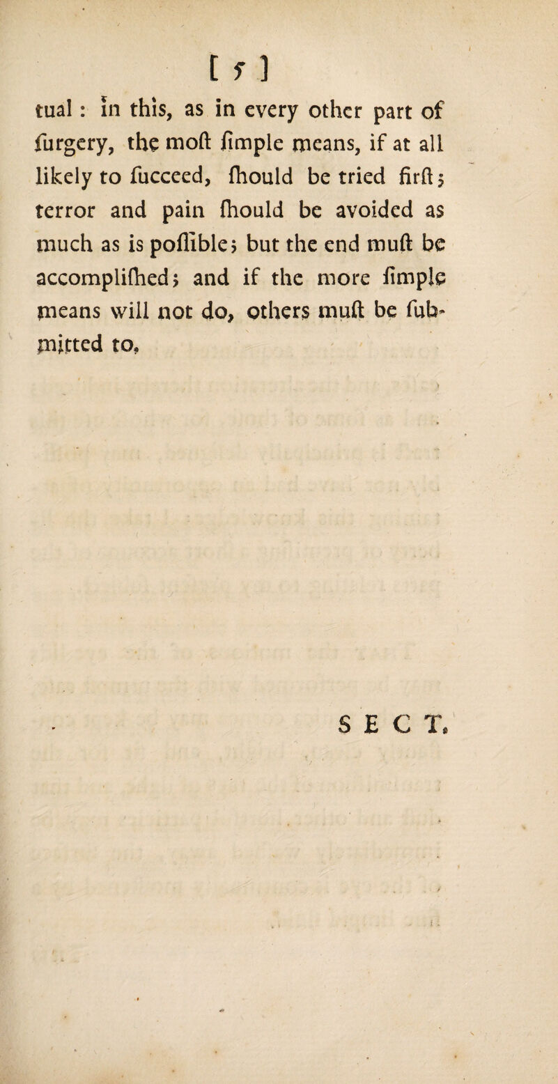 tual: in this, as in every other part of furgery, the rnoft iimple means, if at all likely to fucceed, fhould be tried firft; terror and pain ihould be avoided as much as is poflible; but the end muft be accompliftied > and if the more fimpje means will not do, others muft be fub- mitted to. SECT,