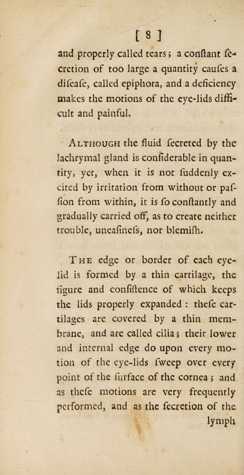 and properly called tears; a conftant fiy cretion of too large a quantity caufes a difeafe, called epiphora, and a deficiency makes the motions of the eye-lids diffi¬ cult and painful. * Although the fluid fecreted by the lachrymal gland is confiderable in quan¬ tity, yet, when it is not fuddenly ex¬ cited by irritation from without or paf* (ion from within, it is fo conftantly and gradually carried off, as to create neither trouble, uneafinefs, nor blemifh. The edge or border of each eye¬ lid is formed by a thin cartilage, the figure and confidence of which keeps the lids properly expanded : thefe car¬ tilages are covered by a thin mem¬ brane, and are called cilia? their lower and internal edge do upon every mo¬ tion of the eye-lids fweep over every point of the furface of the cornea ; and as thefe motions are very frequently performed, and as the fecretion of the lymph