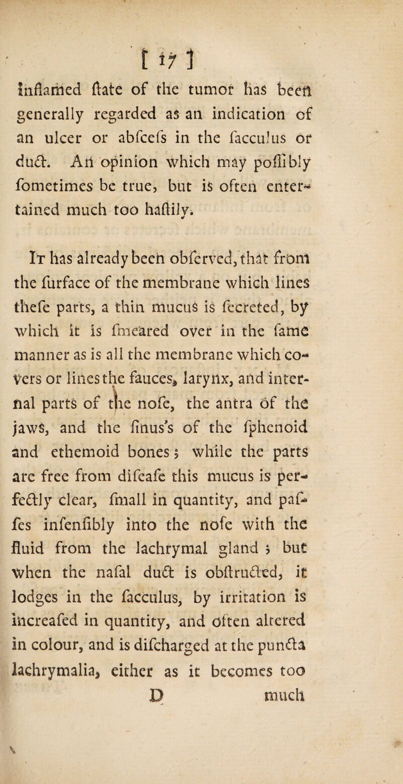inflamed ftate of the tumor has been generally regarded as an indication of an ulcer or abfcefs in the facculus or dud. Atl opinion which may poflibly fometimes be true, but is often enter* tained much too haftilv. ¥ It has already been obferved,that from the furface of the membrane which lines thefe parts, a thin mucus is fecreted, by which it is fme'ared over in the fame manner as is all the membrane which co¬ vers or lines the fauces* larynx, and inter¬ nal parts of the nofe, the antra of the jaws, and the firms s of the fphenoid and ethemoid bones $ while the parts are free from difeafe this mucus is per¬ fectly clear, fmall in quantity, and paf- fes infenfibly into the nofe with the fluid from the lachrymal gland * but when the nafal dud is obftruded, It lodges in the facculus, by irritation is hicreafed in quantity, and otten altered in colour, and is difeharged at the punda lachrymalia* either as it becomes too D much