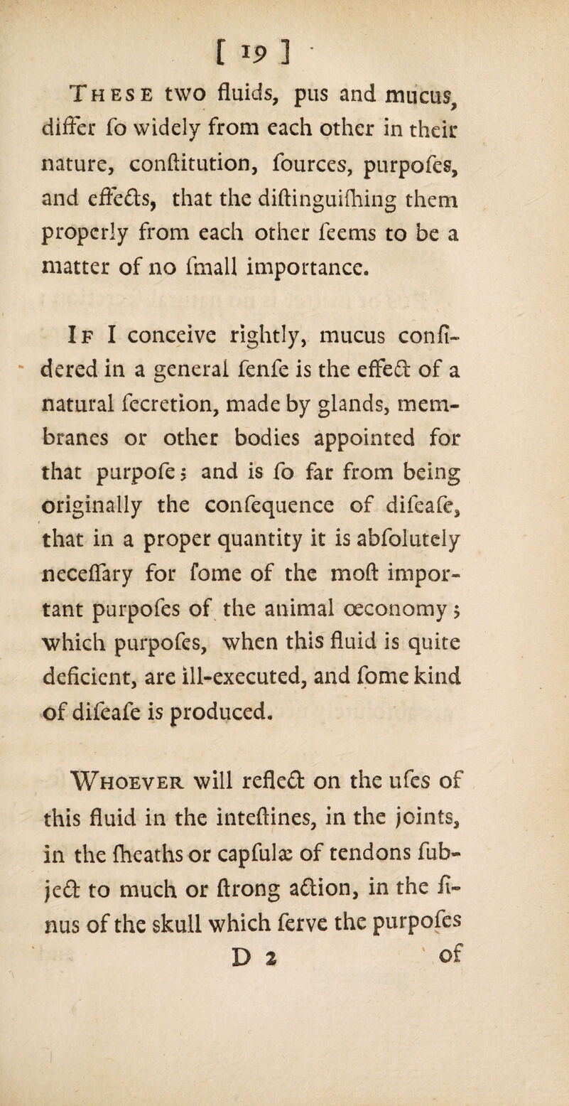 These two fluids, pus and mucus, differ fo widely from each other in their nature, conftitution, lources, purpofes, and effects, that the diftinguifhing them properly from each other feems to be a matter of no fmall importance. If I conceive rightly, mucus confi- dered in a general fenfe is the effed of a natural fecretion, made by glands, mem¬ branes or other bodies appointed for that purpofe $ and is fo far from being originally the confequence of difeafe, that in a proper quantity it is abfolutdy neceflary for fome of the moft impor¬ tant purpofes of the animal ceconomy 5 which purpofes, when this fluid is quite deficient, are ill-executed, and fome kind of difeafe is produced. Whoever will refled on the ufes of this fluid in the inteftines, in the joints, in the fheaths or capful# of tendons fub- jed to much or ftrong adion, in the fi- nus of the skull which ferve the purpofes