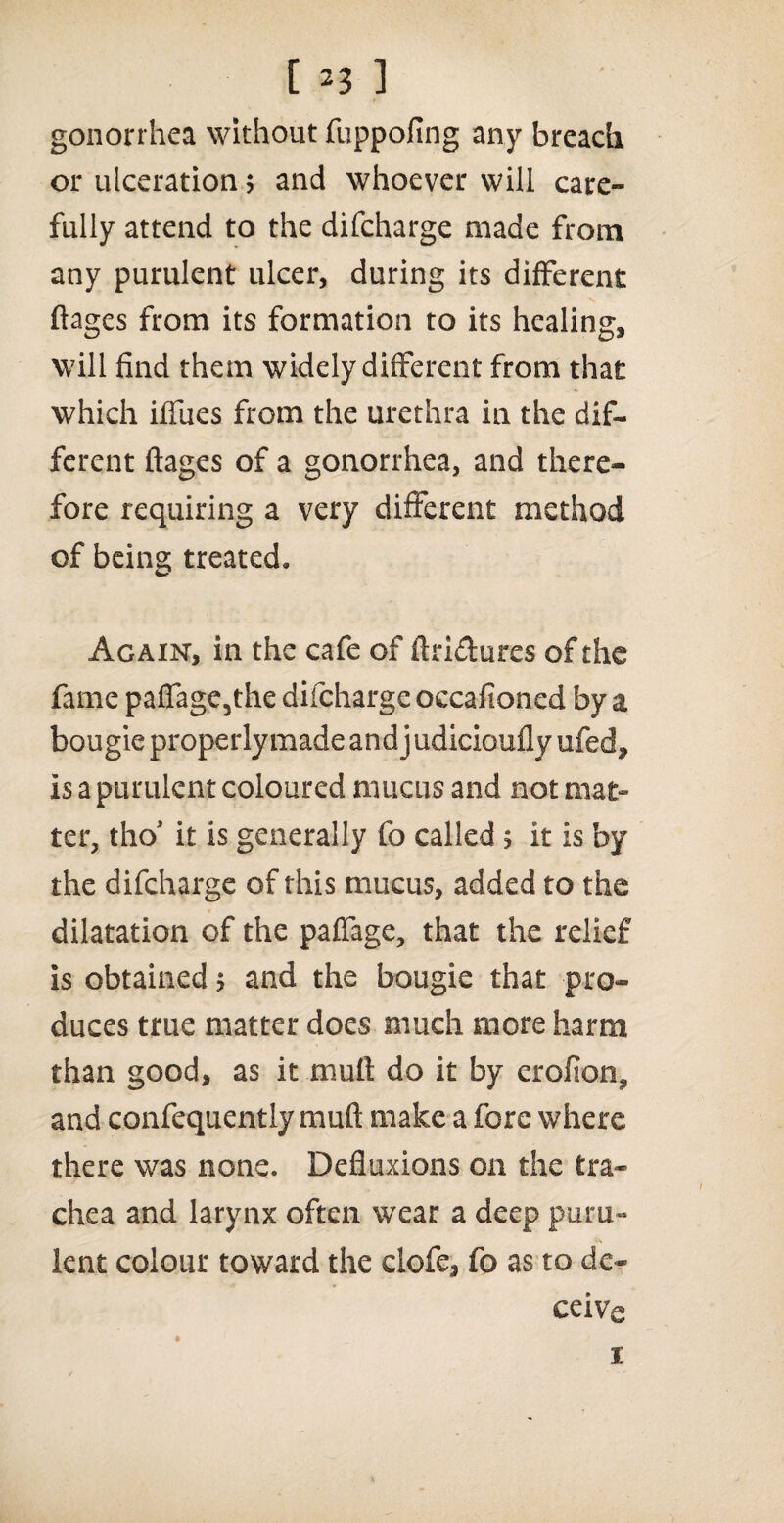 gonorrhea without fuppofing any breach or ulceration; and whoever will care¬ fully attend to the difcharge made from any purulent ulcer, during its different ftages from its formation to its healing, will find them widely different from that which iffues from the urethra in the dif¬ ferent ftages of a gonorrhea, and there¬ fore requiring a very different method of beins; treated. Again, in the cafe of ftridures of the fame paffage3the difcharge occafioned by a bougie properly made and j udicioufly ufed, is a purulent coloured mucus and not mat¬ ter, tho’ it is generally fo called ; it is by the difcharge of this mucus, added to the dilatation of the paffage, that the relief is obtained $ and the bougie that pro¬ duces true matter does much more harm than good, as it mult do it by erofion^ and confequently rnuft make a fore where there was none. Defluxions on the tra¬ chea and larynx often wear a deep puru¬ lent colour toward the clofe3 fo as to de¬ ceive 1
