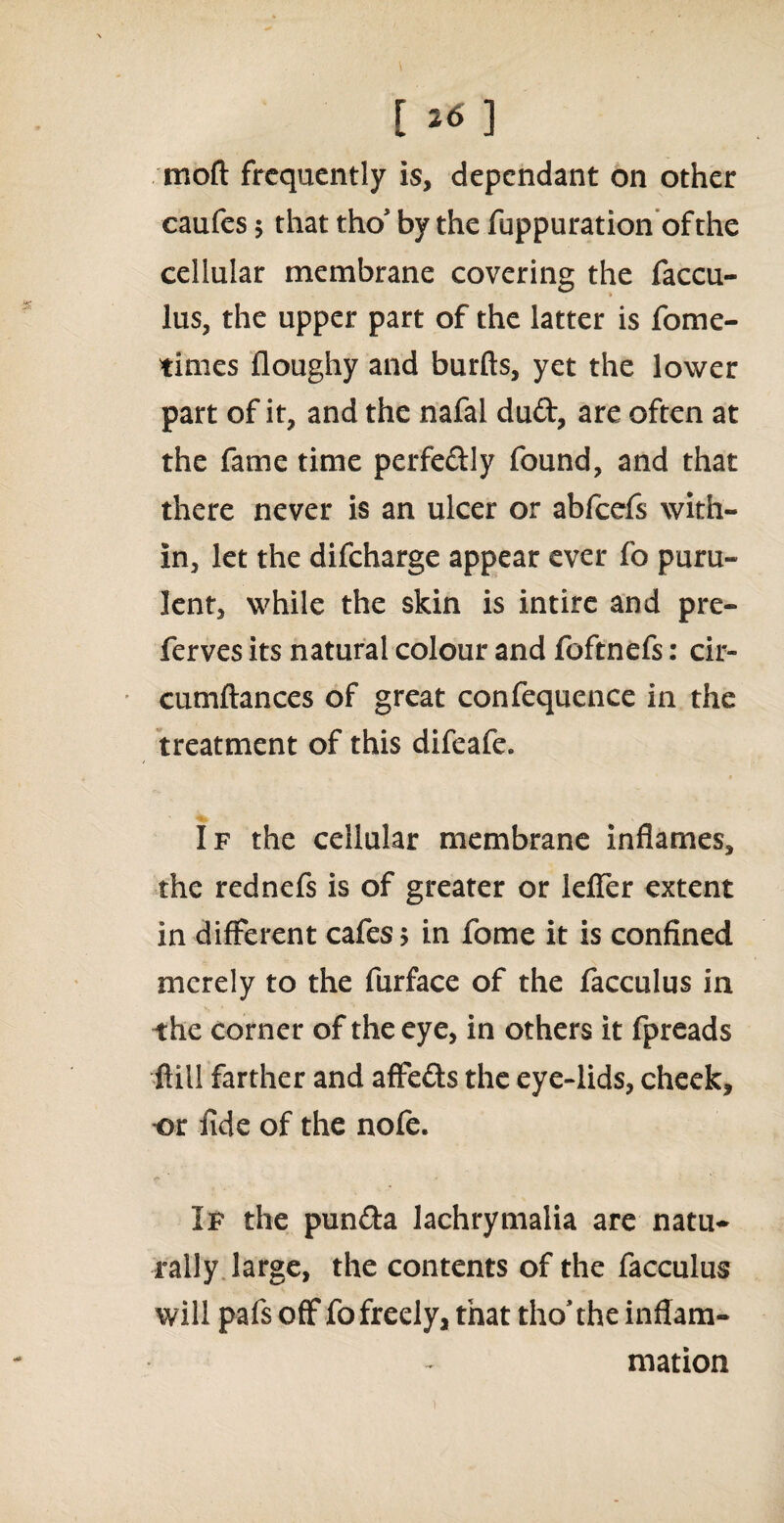 [ *6 ] moft frequently is, dependant on other caufes 5 that tho* by the fuppuration ofthe cellular membrane covering the faccu- lus, the upper part of the latter is fome- times floughy and burfts, yet the lower part of it, and the nafal duft, are often at the fame time perfectly found, and that there never is an ulcer or abfeefs with¬ in, let the difeharge appear ever fo puru¬ lent, while the skin is intire and pre- ferves its natural colour and foftnefs: cir- cumftances of great confequence in the treatment of this difeafe. If the cellular membrane inflames, the rednefs is of greater or leffer extent in different cafes; in fome it is confined merely to the furface of the facculus in the corner of the eye, in others it fpreads ftill farther and affefts the eye-lids, cheek, -or fide of the nofe. If the pun£ta lachrymalia are natu¬ rally large, the contents of the facculus will pafs off fo freely, that tho’the inflam¬ mation