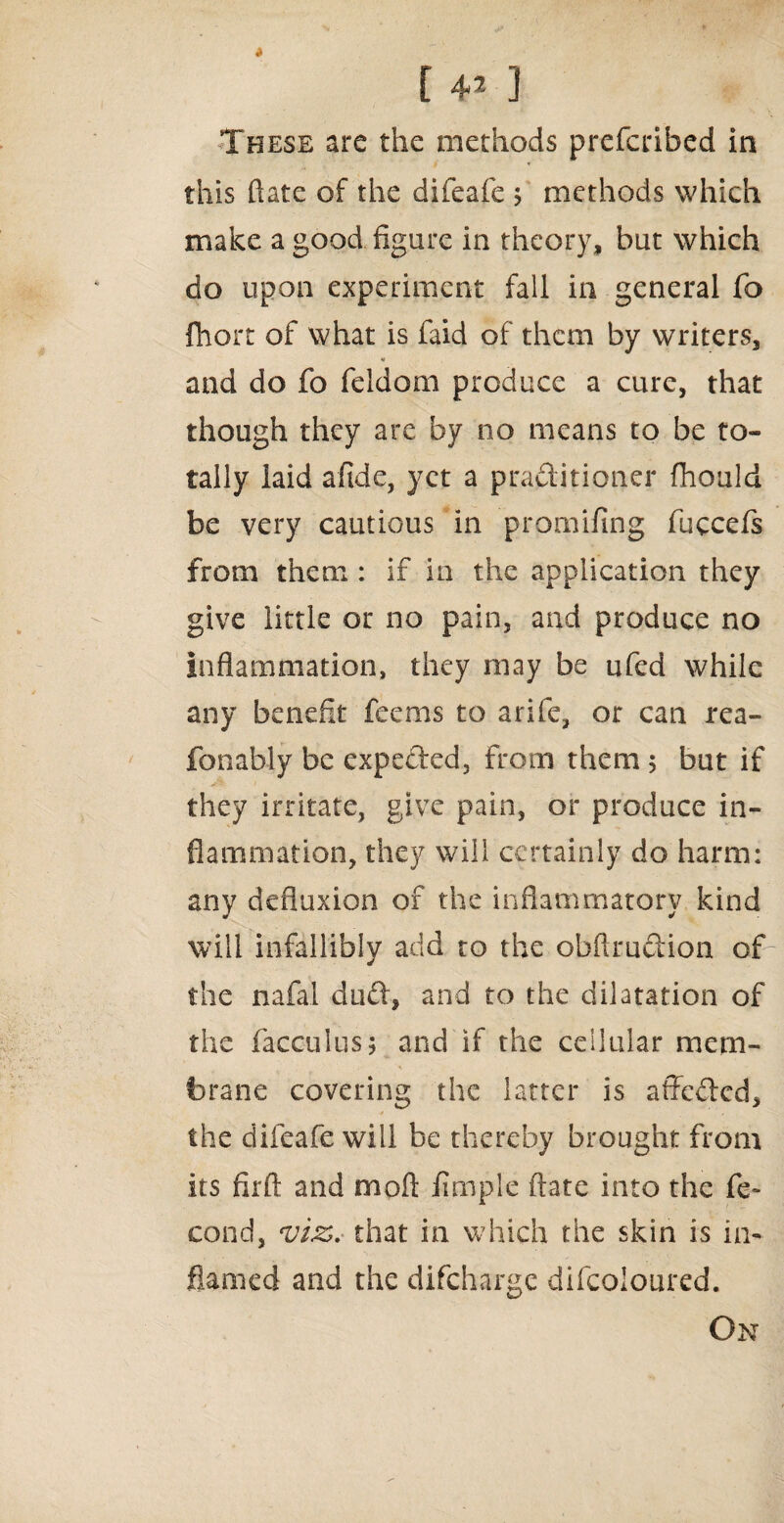 These are the methods prefcribed in this ftate of the difeafe j methods which make a good figure in theory, but which do upon experiment fall in general fo fhort of what is faid of them by writers, and do fo feldom produce a cure, that though they are by no means to be to¬ tally laid afide, yet a practitioner fhould be very cautious in promifing fuccefs from them : if in the application they give little or no pain, and produce no inflammation, they may be ufed while any benefit feems to arife, or can rea- fonably be expeded, From them 5 but if they irritate, give pain, or produce in¬ flammation, they will certainly do harm: any defluxion of the inflammatory kind will infallibly add to the obftrudion of the nafal dud, and to the dilatation of the facculus; and if the cellular mem¬ brane covering the latter is affeded, the difeafe will be thereby brought from its firfl: and moil Ample ftate into the fe~ cond, viz* that in which the skin is in¬ flamed and the difeharge difcoloured. On