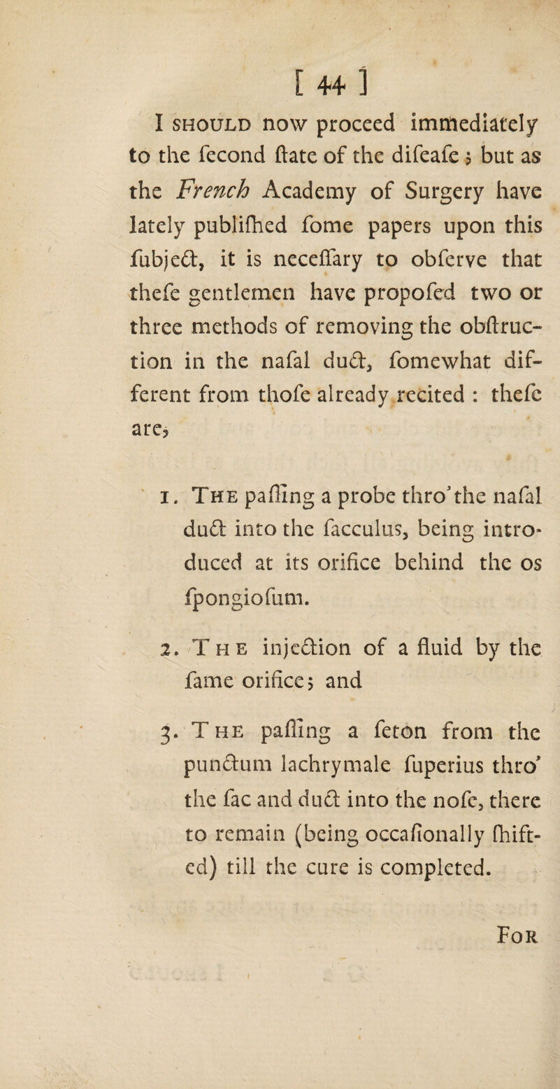 [4+] I should now proceed immediately to the fecond ftate of the difeafc j but as the French Academy of Surgery have lately publifhed fome papers upon this fubjeft, it is necefiary to obferve that thefe gentlemen have propofed two or three methods of removing the obftruc¬ tion in the nafal dudl3 fomewhat dif¬ ferent from thofe already recited : thefe are, 1. The parting a probe thro*the nafal du£l into the facculus, being intro¬ duced at its orifice behind the os fpongiofum. 2. The injcdion of a fluid by the fame orifice 5 and 3. The pafling a feton from the pun chi m lachrymale fuperius thro the fac and duel into the nofc, there to remain (being occafionally fhift- ed) till the cure is completed. For