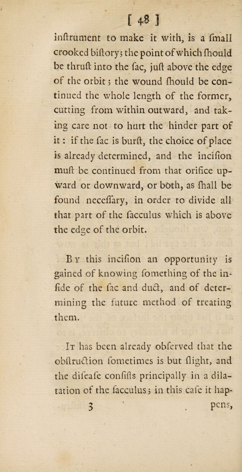 inftrumcnt to make it with, is a fmall crooked biftory $ the point of which fhould be thruft into the fac, juft above the edge of the orbit 5 the wound fhould be con¬ tinued the whole length of the former, cutting from within outward, and tak¬ ing care not to hurt the hinder part of it: if the fac is burft, the choice of place is already determined, and the incifion muft be continued from that orifice up¬ ward or downward, or both, as fhall be found neceffary, in order to divide all that part of the facculus which is above the edge of the orbit. By this incifion an opportunity is gained of knowing fomething of the in* fide of the fac and duel, and of deter¬ mining the future method of treating them. It has been already obferved that the obftru&ion fometimes is but (light, and the dileafe confifts principally in a dila¬ tation of the facculus> in this cafe it hap- 3 ' . Pcm>