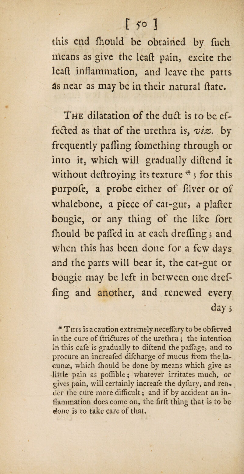 this end fhould be obtained by fuch means as give the leaft pain, excite the leaft inflammation, and leave the parts 3s near as may be in their natural ftate. The dilatation of the dud is to be ef¬ fected as that of the urethra is, viz. by frequently palling fomething through or into it, which will gradually diftend it without deftroying its texture * 5 for this purpofe, a probe either of filver or of whalebone, a piece of cat-gut* a plafter bougie, or any thing of the like fort fhould be palled in at each drefiing 5 and when this has been done for a few days and the parts will bear it, the cat-gut or bougie may be left in between one dref- fing and another, and renewed every day> * This is a caution extremely necefiary to be obferved in the cure of ftri&ures of the urethra ; the intention in this cafe is gradually to diftend the paffage, and to procure an increafed difcharge of mucus from the la¬ cunas, which fhould be done by means which give as little pain as poffible; whatever irritates much, or gives pain, will certainly increafe the dyfury, and ren¬ der the cure more difficult; and if by accident an in¬ flammation does come on, the firft thing that is to be done is to take care of that. c