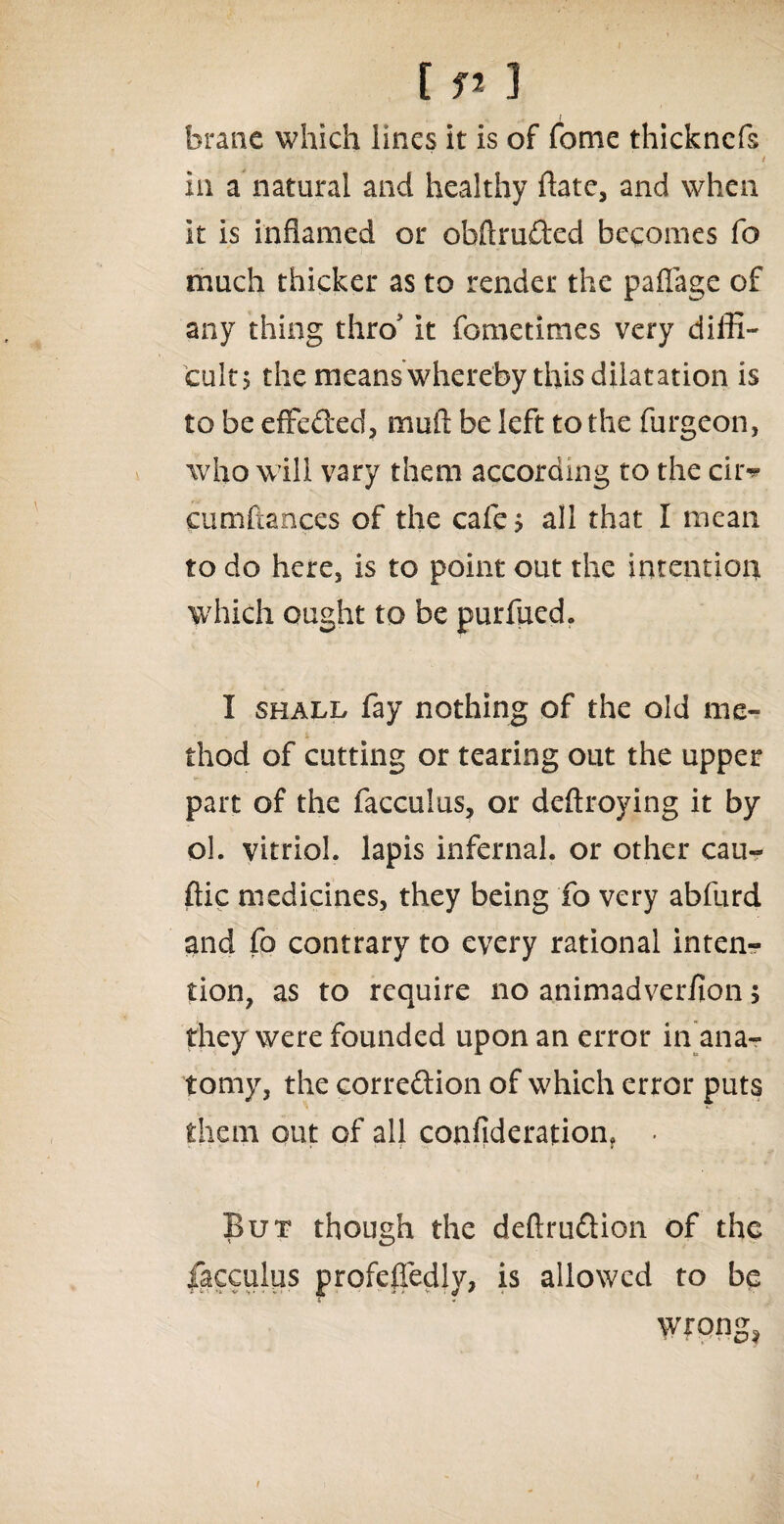 branc which lines it is of fome thickncfs / in a natural and healthy ftatc, and when it is inflamed or obftruded becomes fo much thicker as to render the pafiage of any thing thro' it fometimes very diffi¬ cult; the means whereby this dilatation is to be effeded, muft be left to the furgeon, who w ill vary them according to the cir^ cumftances of the cafe; all that I mean to do here, is to point out the intention which ought to be purfued. I shall fay nothing of the old me¬ thod of cutting or tearing out the upper part of the facculus, or deftroying it by ol. vitriol, lapis infernal, or other cau- ftic medicines, they being fo very abfurd and fo contrary to every rational inten¬ tion, as to require no animadverfion; they were founded upon an error in ana¬ tomy, the corredion of wffiich error puts them out of all confiderarion, • But though the deftrudion of the facculus profefledly, is allowed to be wrong*