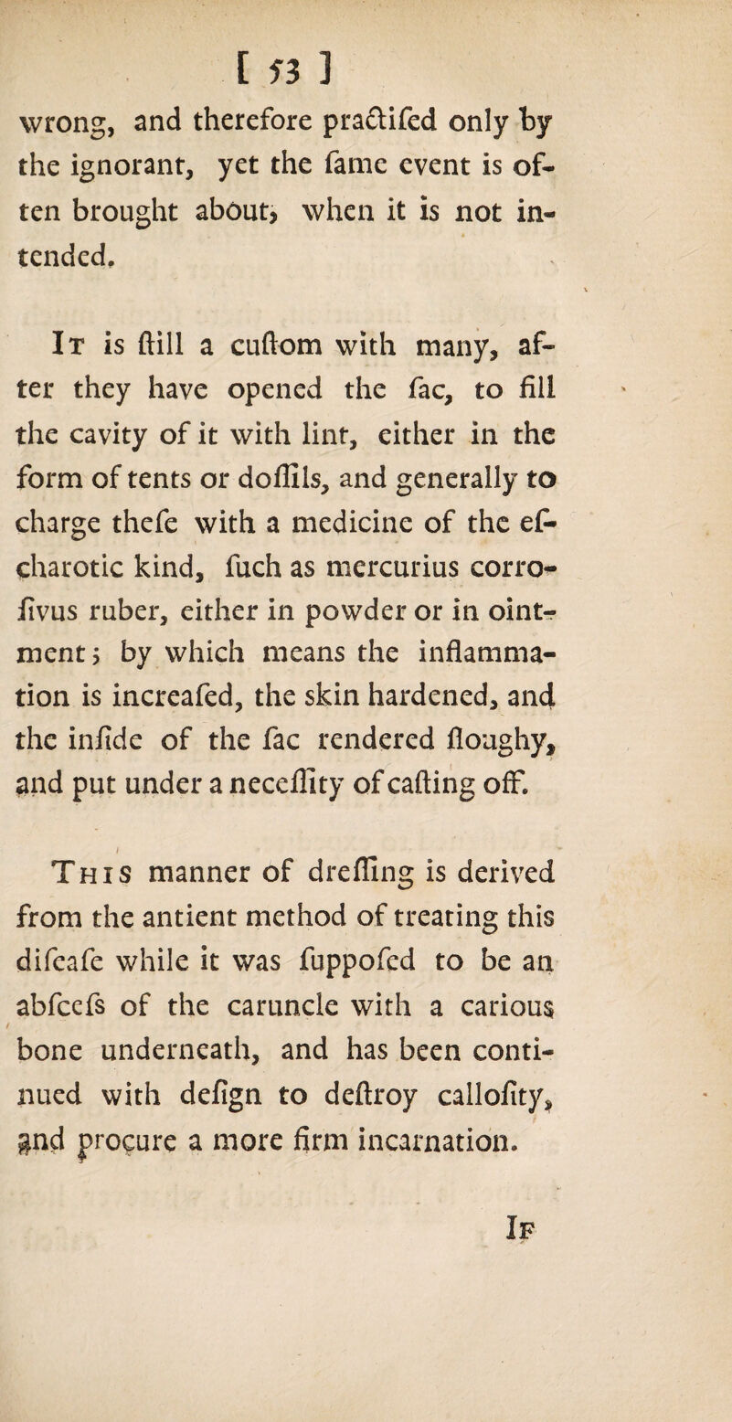 [«] wrong, and therefore pra&ifed only by the ignorant, yet the fame event is of¬ ten brought about, when it is not in¬ tended. It is ftill a cuftom with many, af¬ ter they have opened the fac, to fill the cavity of it with lint, either in the form of tents or doflils, and generally to charge thefe with a medicine of the ef- charotic kind, fuch as mercurius corro- fivus ruber, either in powder or in oint¬ ment 5 by which means the inflamma¬ tion is increafed, the skin hardened, and the infide of the fac rendered floughy, and put under a neceflity of calling off, i ■ ' This manner of drefllng is derived from the antient method of treating this difeafe while it was fuppofed to be an abfcefs of the caruncle with a carious bone underneath, and has been conti¬ nued with defign to deftroy callofity, gnd procure a more firm incarnation. If