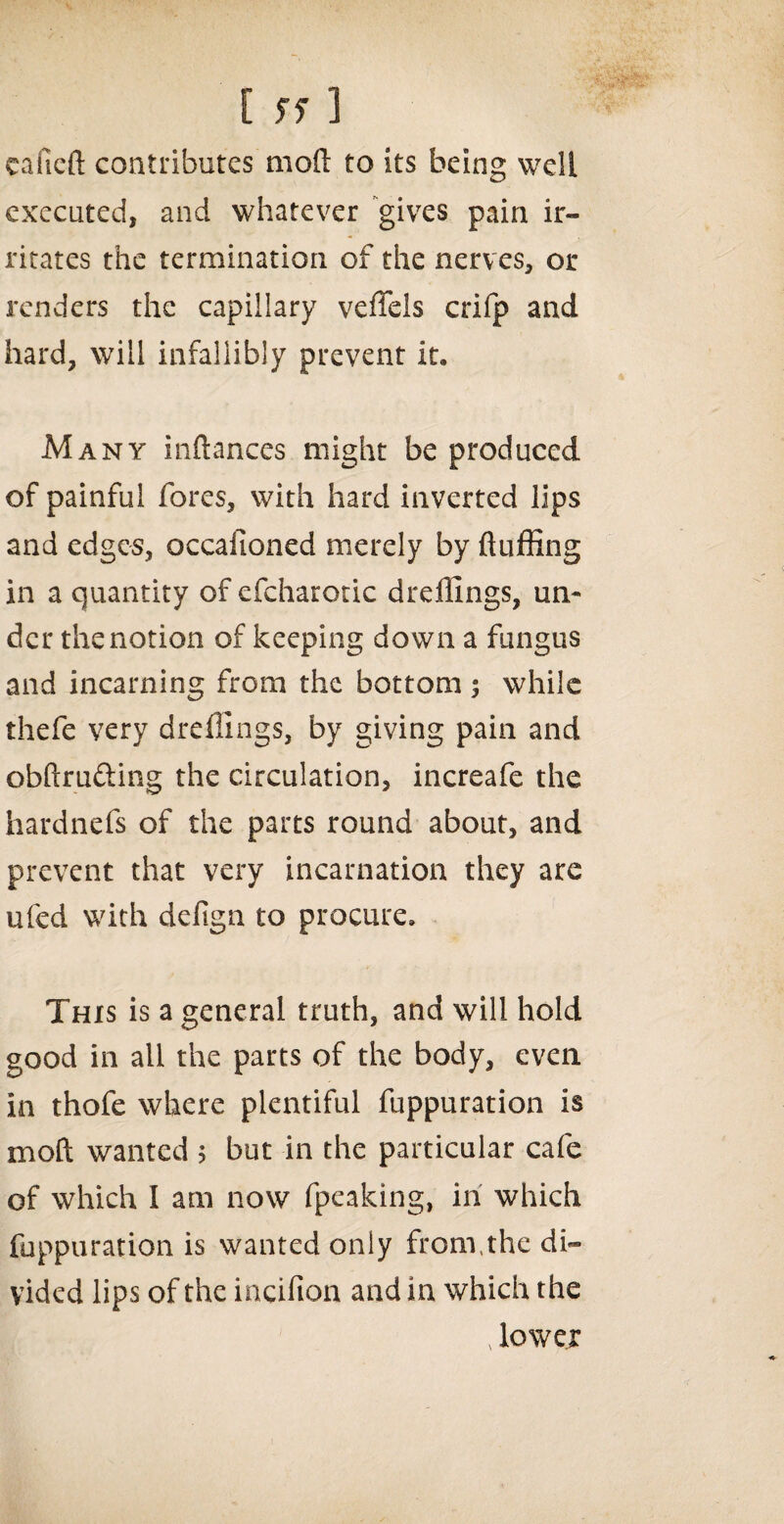 eafieft contributes mod to its being well executed, and whatever gives pain ir¬ ritates the termination of the nerves, or renders the capillary veffels crifp and hard, will infallibly prevent it. Many inftances might be produced of painful fores, with hard inverted lips and edges, occafioned merely by fluffing in a quantity of efcharotic dreffings, un¬ der the notion of keeping down a fungus and incarning from the bottom ; while thefe very dreffings, by giving pain and obftru&ing the circulation, increafe the hardnefs of the parts round about, and prevent that very incarnation they are ufed with defign to procure. This is a general truth, and will hold good in all the parts of the body, even in thofe where plentiful fuppuration is mod wanted 5 but in the particular cafe of which I am now fpeaking, in which fuppuration is wanted only fronvthe di¬ vided lips of the incifion and in which the 4 lower