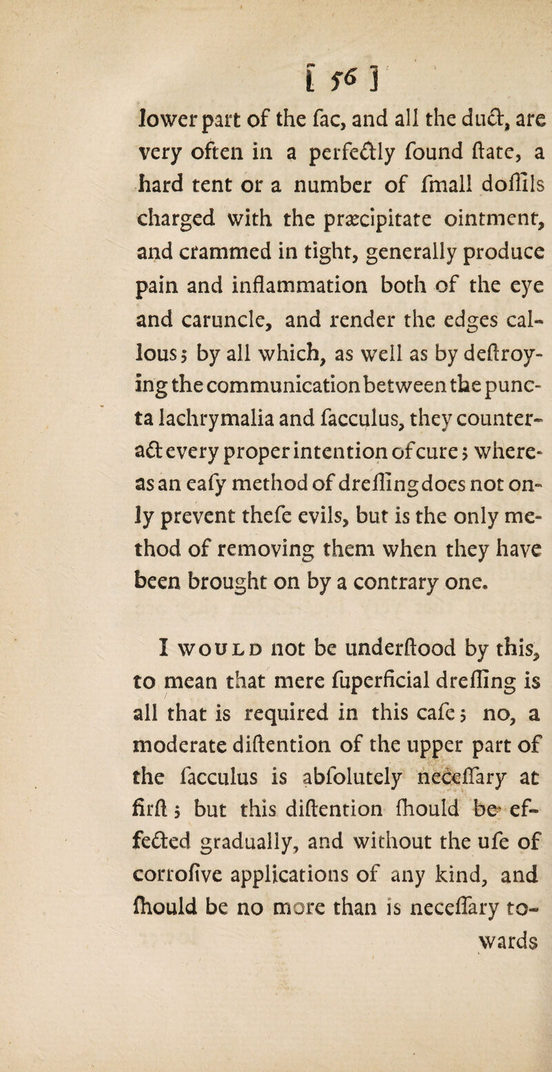 t f*Y lower part of the fac, and all the dud, are very often in a perfectly found ftate, a hard tent or a number of fmall dofllls charged with the precipitate ointment, and crammed in tight, generally produce pain and inflammation both of the eye and caruncle, and render the edges cal¬ lous 5 by all which, as well as by deftroy- ing the communication between the punc- ta lachrymalia and facculus, they counter- aft every proper intention of cure > where¬ as an eafy method of dreflingdoes not on¬ ly prevent thefe evils, but is the only me¬ thod of removing them when they have been brought on by a contrary one. I would not be underftood by this, to mean that mere fuperficial drefling is all that is required in this cafe $ no, a moderate diftention of the upper part of the facculus is abfolutely neceflary at firft j but this diftention fhould be' ef¬ fected gradually, and without the ufe of corrofive applications of any kind, and fhould be no more than is neceflary to¬ wards