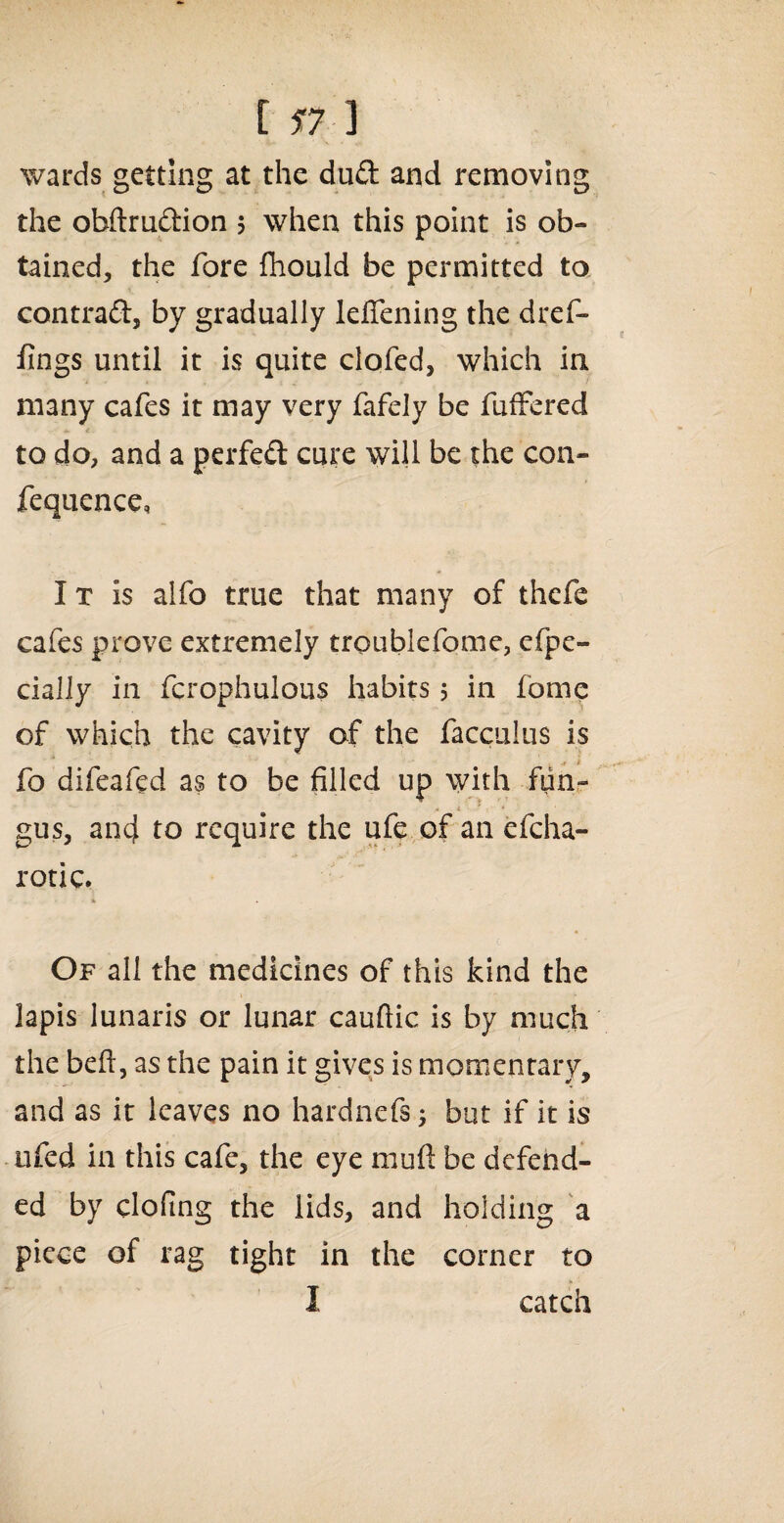 [ 17 ] wards getting at the dud and removing the obftrudion 5 when this point is ob¬ tained, the fore fhould be permitted to contrad, by gradually leffening the dref- fings until it is quite clofed, which in many cafes it may very fafely be fuffered to do, and a perfed cure will be the con- fequence, I t is alfo true that many of thefe cafes prove extremely troublefome, espe¬ cially in fcrophulous habits 5 in fome of which the cavity of the facculus is ,41 fo difeafed as to be filled up with fun- * gus, and to require the ufe of an efeha- rotic. % Of all the medicines of this kind the lapis lunaris or lunar cauftic is by much the befi, as the pain it gives is momentary, and as it leaves no hardnefs; but if it is ufed in this cafe, the eye mufi be defend¬ ed by clofing the lids, and holding a piece of rag tight in the corner to I catch