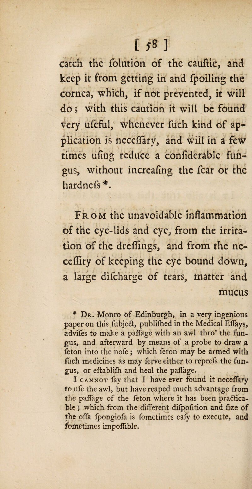 t f8 I * i catch the folutioa of the cauftic, and keep it from getting in and fpoiling the cornea, which, if not prevented, it will do; with this caution it will be found very ufeful, whenever fuch kind of ap¬ plication is neceffary, and will in a few f. * i ' times ufing reduce a confiderable fun¬ gus, without increafing the fear or the hardnefs *. * f From the unavoidable inflammation of the eye-lids and eye, from the irrita- tion of the dreflings, and from the ne- cefllty of keeping the eye bound down, a large dilcharge of tears, matter and mucus * Dr. Monro of Edinburgh, in a very ingenious paper on this fubjeCt, publifhed in the Medical Effays, advifes to make a paflage with an awl thro’ the fun¬ gus, and afterward by means of a probe to draw a feton into the nofe; which feton may be armed with fuch medicines as may ferve either to reprefs the fun¬ gus, or eftablifh and heal the paflage. I cannot fay that I have ever found it neceffary to ufe the awl, but have reaped much advantage from the paflage of the feton where it has been practica¬ ble ; which from the different difpofition and fize of the ofla fpongiofa is fometimes eafy to execute, and Sometimes impofiible.
